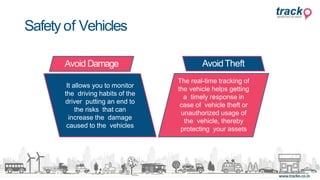 Safety of Vehicles
Avoid Damage
It allows you to monitor
the driving habits of the
driver putting an end to
the risks that can
increase the damage
caused to the vehicles
AvoidTheft
The real-time tracking of
the vehicle helps getting
a timely response in
case of vehicle theft or
unauthorized usage of
the vehicle, thereby
protecting your assets
 