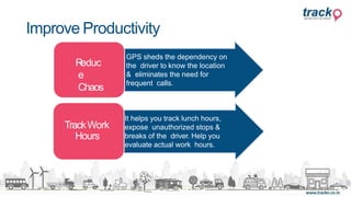 TrackWork
Hours
Reduc
e
Chaos
GPS sheds the dependency on
the driver to know the location
& eliminates the need for
frequent calls.
It helps you track lunch hours,
expose unauthorized stops &
breaks of the driver. Help you
evaluate actual work hours.
Improve Productivity
 