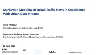 svm@arch.ethz.ch
SEC
Markovian Modeling of Urban Traffic Flows in Coexistence
With Urban Data Streams
Vahid Moosavi
Simulation platform, Future Cities Lab, ETHZ
Supervisor: Professor Ludger Hovestadt
Chair for Computer Aided Architectural Design, Department for Architecture, ETH Zürich
26 April 2013
1
 
