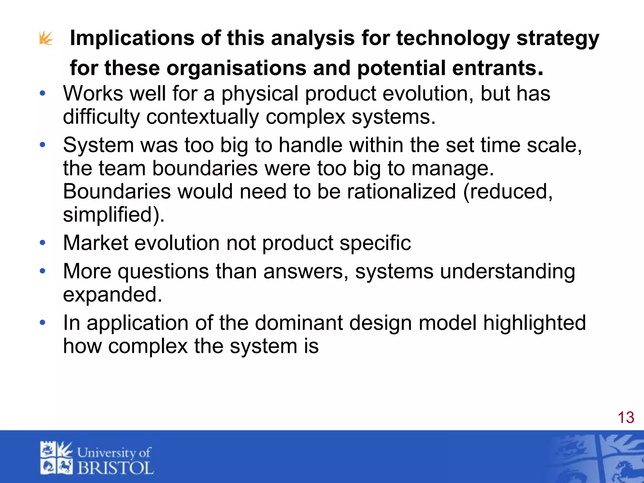 Implications of this analysis for technology strategy for these organisations and potential entrants.Works well for a physical product evolution, but has difficulty contextually complex systems. System was too big to handle within the set time scale,  the team boundaries were too big to manage.   Boundaries would need to be rationalized (reduced, simplified).Market evolution not product specificMore questions than answers, systems understanding expanded.In application of the dominant design model highlighted how complex the system is