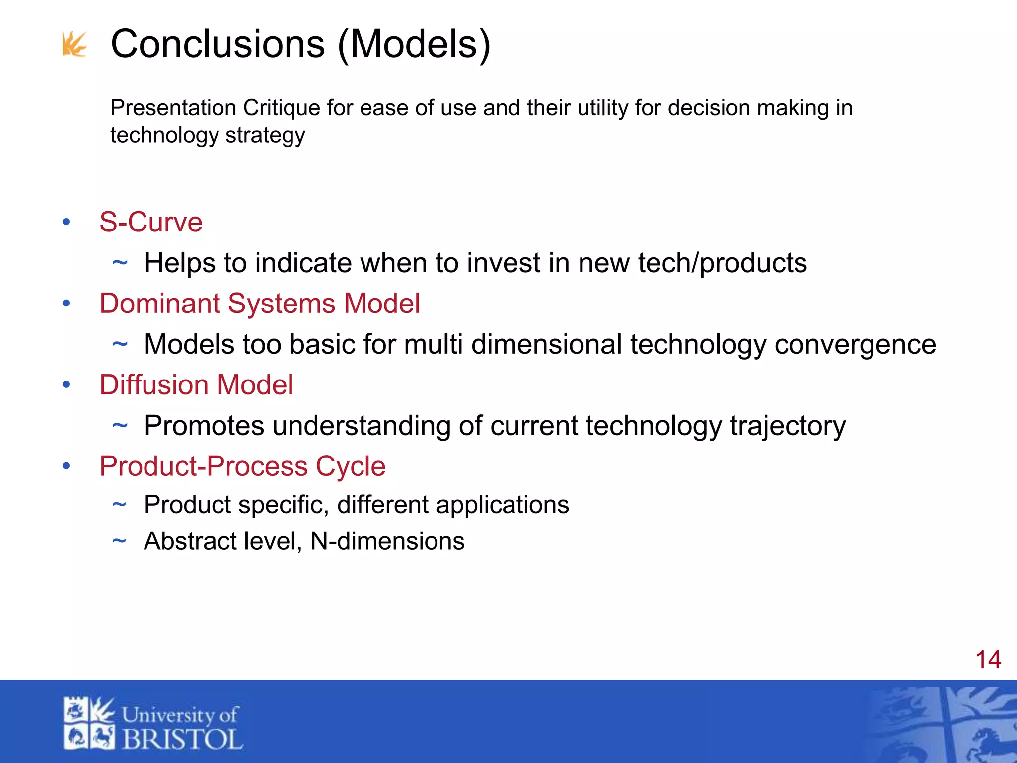 Conclusions (Models)Presentation Critique for ease of use and their utility for decision making in technology strategyS-CurveHelps to indicate when to invest in new tech/productsDominant Systems ModelModels too basic for multi dimensional technology convergenceDiffusion ModelPromotes understanding of current technology trajectoryProduct-Process CycleProduct specific, different applicationsAbstract level, N-dimensions