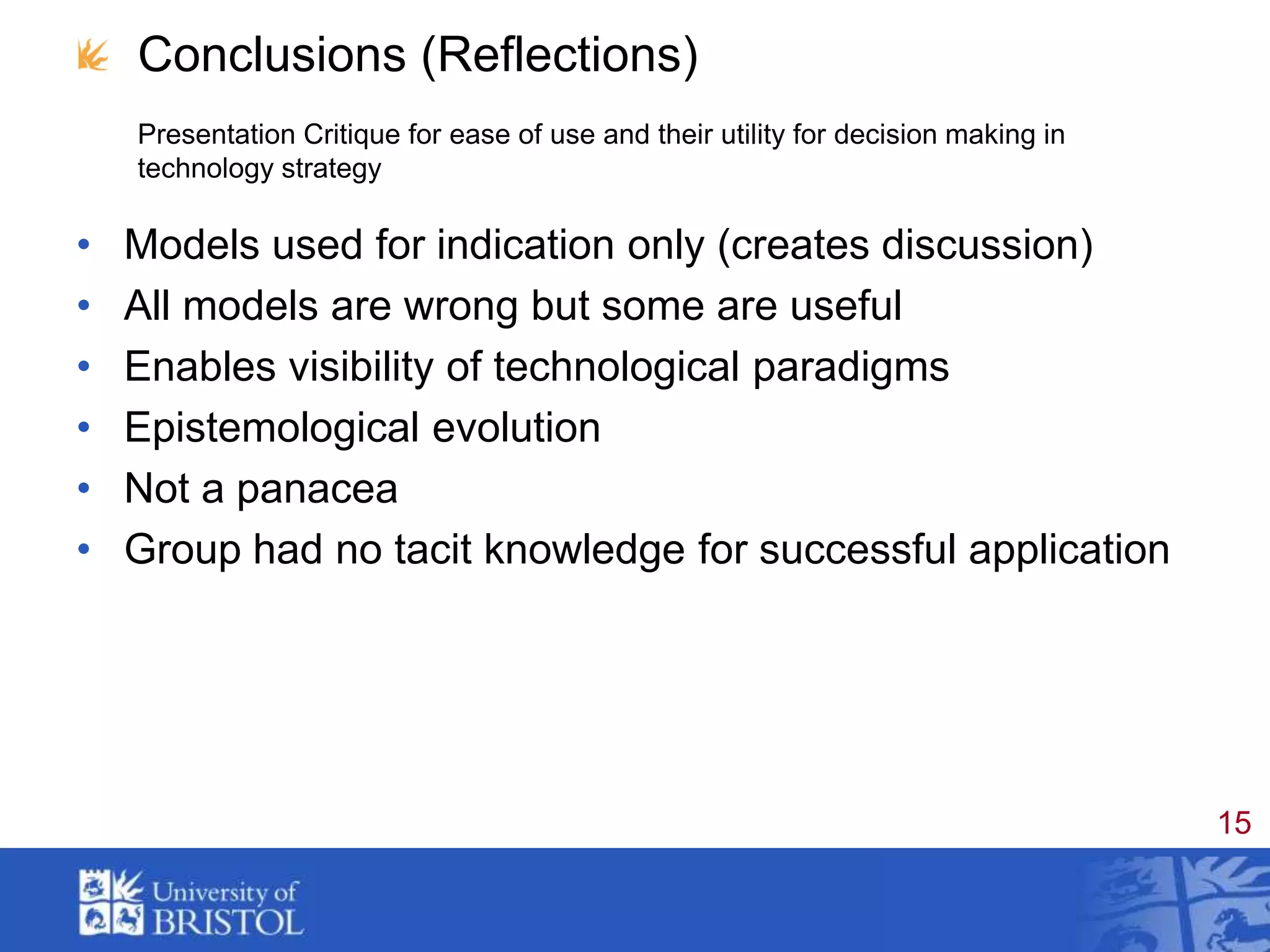 Conclusions (Reflections) Presentation Critique for ease of use and their utility for decision making in technology strategyModels used for indication only (creates discussion)All models are wrong but some are usefulEnables visibility of technological paradigmsEpistemological evolutionNot a panacea Group had no tacit knowledge for successful application