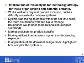 Implications of this analysis for technology strategy for these organisations and potential entrants.Works well for a physical product evolution, but has difficulty contextually complex systems. System was too big to handle within the set time scale,  the team boundaries were too big to manage.   Boundaries would need to be rationalized (reduced, simplified).Market evolution not product specificMore questions than answers, systems understanding expanded.In application of the dominant design model highlighted how complex the system is