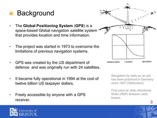 BackgroundThe Global Positioning System (GPS) is a space-based Global navigation satellite system that provides location and time information.The project was started in 1973 to overcome the limitations of previous navigation systems. GPS was created by the US department of defence  and was originally run with 24 satellites.It became fully operational in 1994 at the cost of twelve billion US taxpayer dollars.Freely accessible by anyone with a GPS receiver.Navigation by radio as an aid has been practiced in Germany since 1907 (Telefunken)First used as radio directional finder (RDF) between radio towers.