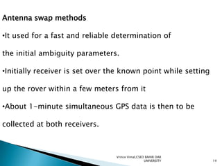 Antenna swap methods
•It used for a fast and reliable determination of

the initial ambiguity parameters.
•Initially receiver is set over the known point while setting
up the rover within a few meters from it
•About 1-minute simultaneous GPS data is then to be
collected at both receivers.

Vrince Vimal,CSED BAHIR DAR
UNIVERSITY

14

 
