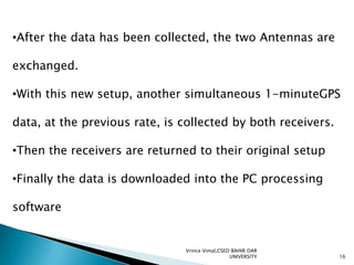 •After the data has been collected, the two Antennas are
exchanged.

•With this new setup, another simultaneous 1-minuteGPS
data, at the previous rate, is collected by both receivers.

•Then the receivers are returned to their original setup
•Finally the data is downloaded into the PC processing

software

Vrince Vimal,CSED BAHIR DAR
UNIVERSITY

16

 