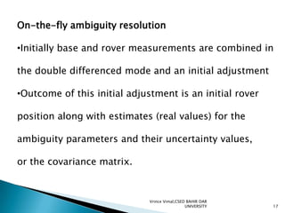 On-the-fly ambiguity resolution
•Initially base and rover measurements are combined in

the double differenced mode and an initial adjustment
•Outcome of this initial adjustment is an initial rover

position along with estimates (real values) for the
ambiguity parameters and their uncertainty values,
or the covariance matrix.

Vrince Vimal,CSED BAHIR DAR
UNIVERSITY

17

 