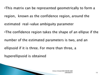 •This matrix can be represented geometrically to form a
region, known as the confidence region, around the

estimated real-value ambiguity parameter
•The confidence region takes the shape of an ellipse if the
number of the estimated parameters is two, and an
ellipsoid if it is three. For more than three, a
hyperellipsoid is obtained

Vrince Vimal,CSED BAHIR DAR
UNIVERSITY

19

 