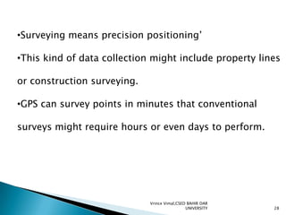 •Surveying means precision positioning’
•This kind of data collection might include property lines
or construction surveying.
•GPS can survey points in minutes that conventional
surveys might require hours or even days to perform.

Vrince Vimal,CSED BAHIR DAR
UNIVERSITY

28

 
