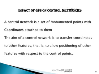 IMPACT OF GPS ON CONTROL NETWORKS
A control network is a set of monumented points with
Coordinates attached to them
The aim of a control network is to transfer coordinates
to other features, that is, to allow positioning of other
features with respect to the control points.

Vrince Vimal,CSED BAHIR DAR
UNIVERSITY

30

 