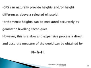 •GPS can naturally provide heights and/or height
differences above a selected ellipsoid.

•orthometric heights can be measured accurately by
geometric levelling techniques
However, this is a slow and expensive process a direct
and accurate measure of the geoid can be obtained by

N=h-H.

Vrince Vimal,CSED BAHIR DAR
UNIVERSITY

33

 
