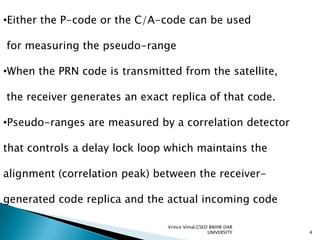 •Either the P-code or the C/A-code can be used
for measuring the pseudo-range
•When the PRN code is transmitted from the satellite,
the receiver generates an exact replica of that code.
•Pseudo-ranges are measured by a correlation detector
that controls a delay lock loop which maintains the
alignment (correlation peak) between the receivergenerated code replica and the actual incoming code
Vrince Vimal,CSED BAHIR DAR
UNIVERSITY

4

 