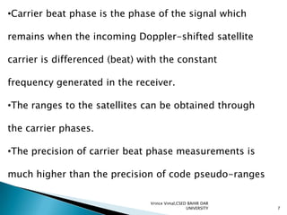 •Carrier beat phase is the phase of the signal which
remains when the incoming Doppler-shifted satellite
carrier is differenced (beat) with the constant
frequency generated in the receiver.
•The ranges to the satellites can be obtained through
the carrier phases.
•The precision of carrier beat phase measurements is
much higher than the precision of code pseudo-ranges
Vrince Vimal,CSED BAHIR DAR
UNIVERSITY

7

 