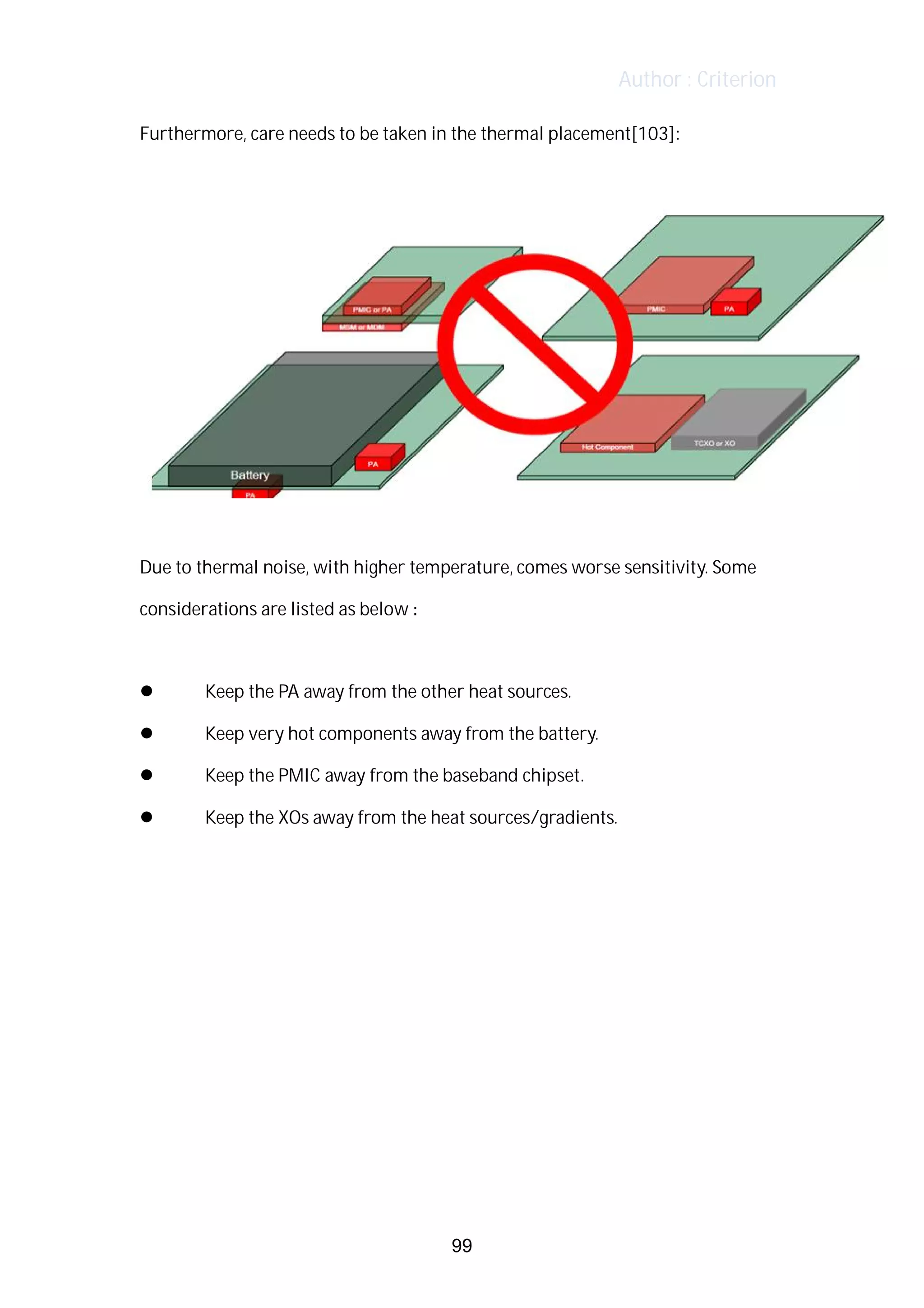 Author : Criterion
Furthermore,	care	needs	to	be	taken	in	the	thermal	placement[103]:	
	
	
	
Due	to	thermal	noise,	with	higher	temperature,	comes	worse	sensitivity.	Some	
considerations	are	listed	as	below	:	
	
l 	 Keep	the	PA	away	from	the	other	heat	sources.	 	
l 	 Keep	very	hot	components	away	from	the	battery.	 	
l 	 Keep	the	PMIC	away	from	the	baseband	chipset.	 	
l 	 Keep	the	XOs	away	from	the	heat	sources/gradients.	
	
	
	
	
99
 