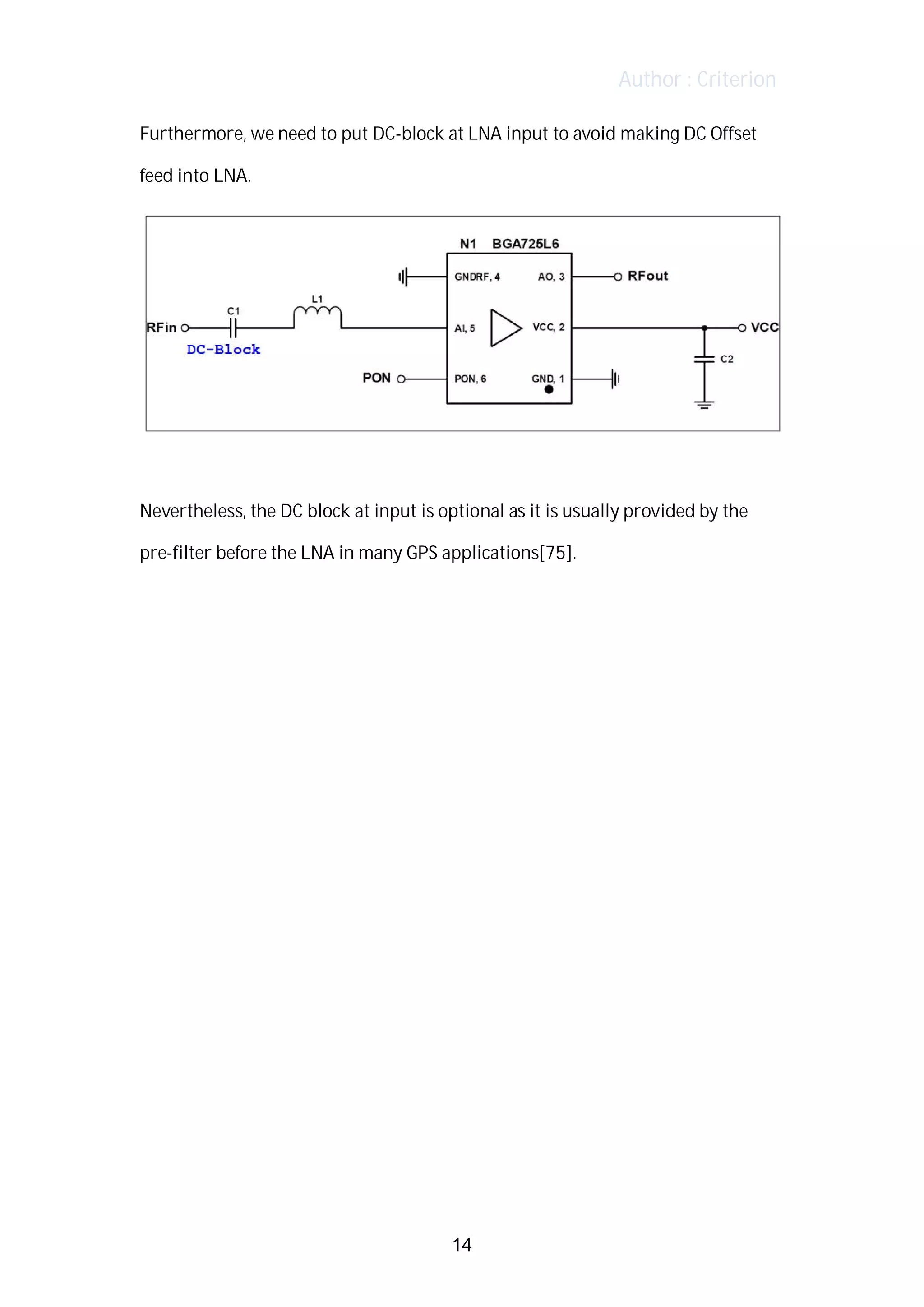 Author : Criterion
Furthermore,	we	need	to	put	DC-block	at	LNA	input	to	avoid	making	DC	Offset	
feed	into	LNA.	 	
	
	
Nevertheless,	the	DC	block	at	input	is	optional	as	it	is	usually	provided	by	the	
pre-filter	before	the	LNA	in	many	GPS	applications[75].	
	
	
	
	
	
	
	
	
	
	
	
	
	
	
	
14
 
