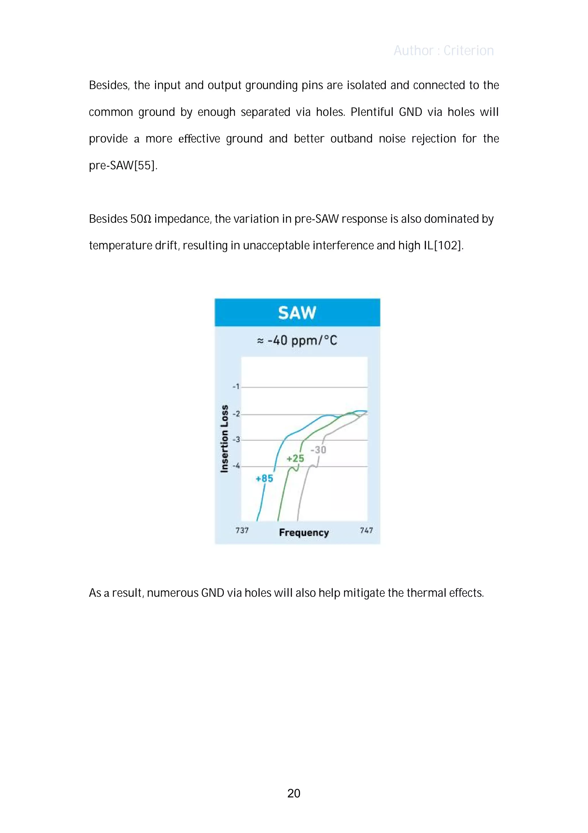 Author : Criterion
Besides,	the	input	and	output	grounding	pins	are	isolated	and	connected	to	the	
common	 ground	 by	 enough	 separated	 via	 holes.	 Plentiful	 GND	 via	 holes	 will	
provide	 a	 more	 eﬀective	 ground	 and	 better	 outband	 noise	 rejection	 for	 the	
pre-SAW[55].	
	
Besides	50Ω	impedance,	the	variation	in	pre-SAW	response	is	also	dominated	by	
temperature	drift,	resulting	in	unacceptable	interference	and	high	IL[102].	
	
	
	
As	a	result,	numerous	GND	via	holes	will	also	help	mitigate	the	thermal	effects.	 	
	
	
	
	
20
 