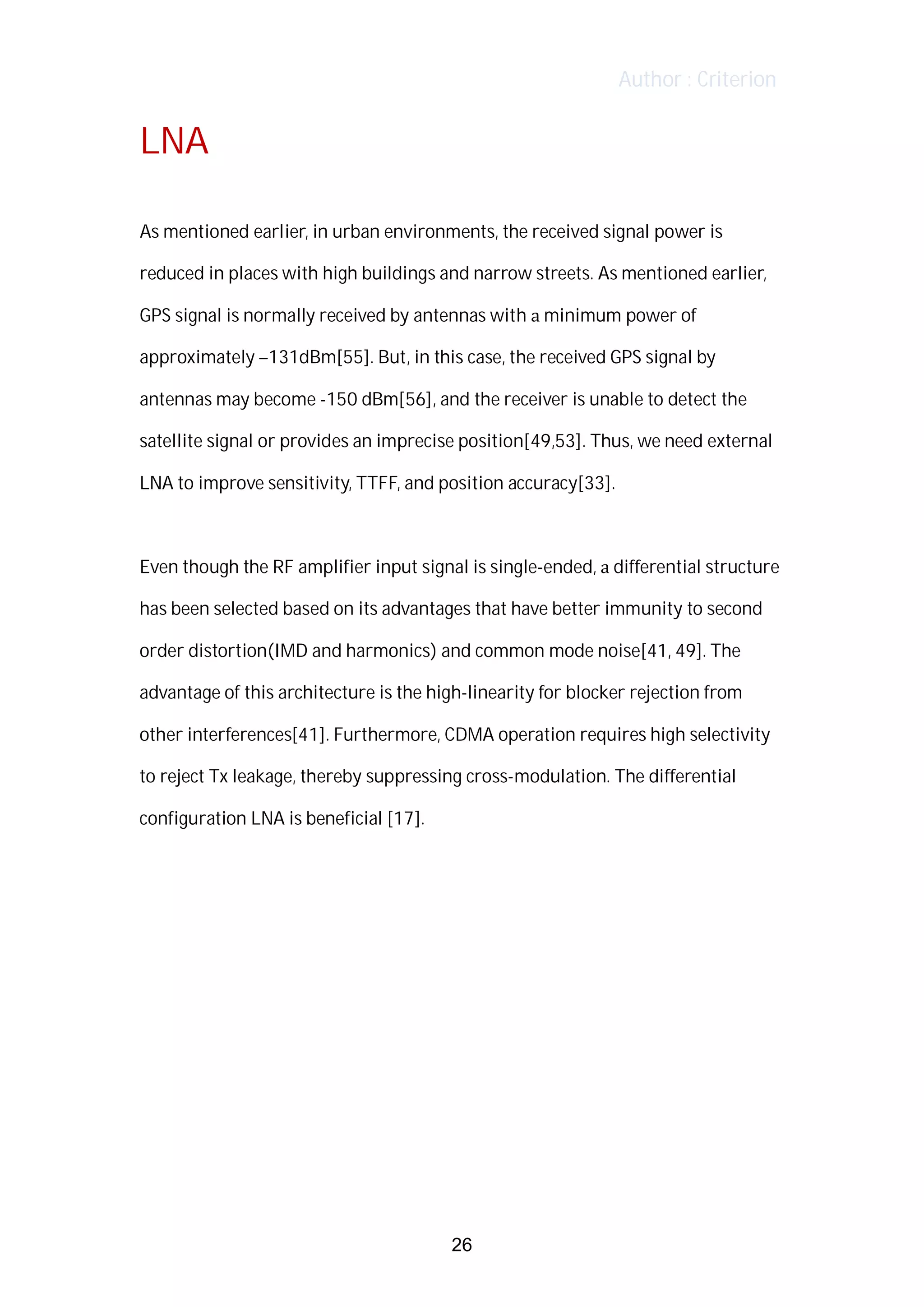 Author : Criterion
LNA	
	
As	mentioned	earlier,	in	urban	environments,	the	received	signal	power	is	
reduced	in	places	with	high	buildings	and	narrow	streets.	As	mentioned	earlier,	
GPS	signal	is	normally	received	by	antennas	with	a	minimum	power	of	
approximately	–131dBm[55].	But,	in	this	case,	the	received	GPS	signal	by	
antennas	may	become	-150	dBm[56],	and	the	receiver	is	unable	to	detect	the	
satellite	signal	or	provides	an	imprecise	position[49,53].	Thus,	we	need	external	
LNA	to	improve	sensitivity,	TTFF,	and	position	accuracy[33].	
	
Even	though	the	RF	amplifier	input	signal	is	single-ended,	a	differential	structure	
has	been	selected	based	on	its	advantages	that	have	better	immunity	to	second	
order	distortion(IMD	and	harmonics)	and	common	mode	noise[41,	49].	The	
advantage	of	this	architecture	is	the	high-linearity	for	blocker	rejection	from	
other	interferences[41].	Furthermore,	CDMA	operation	requires	high	selectivity	
to	reject	Tx	leakage,	thereby	suppressing	cross-modulation.	The	differential	
configuration	LNA	is	beneficial	[17].	
	
	
	
	
	
	
	
	
26
 