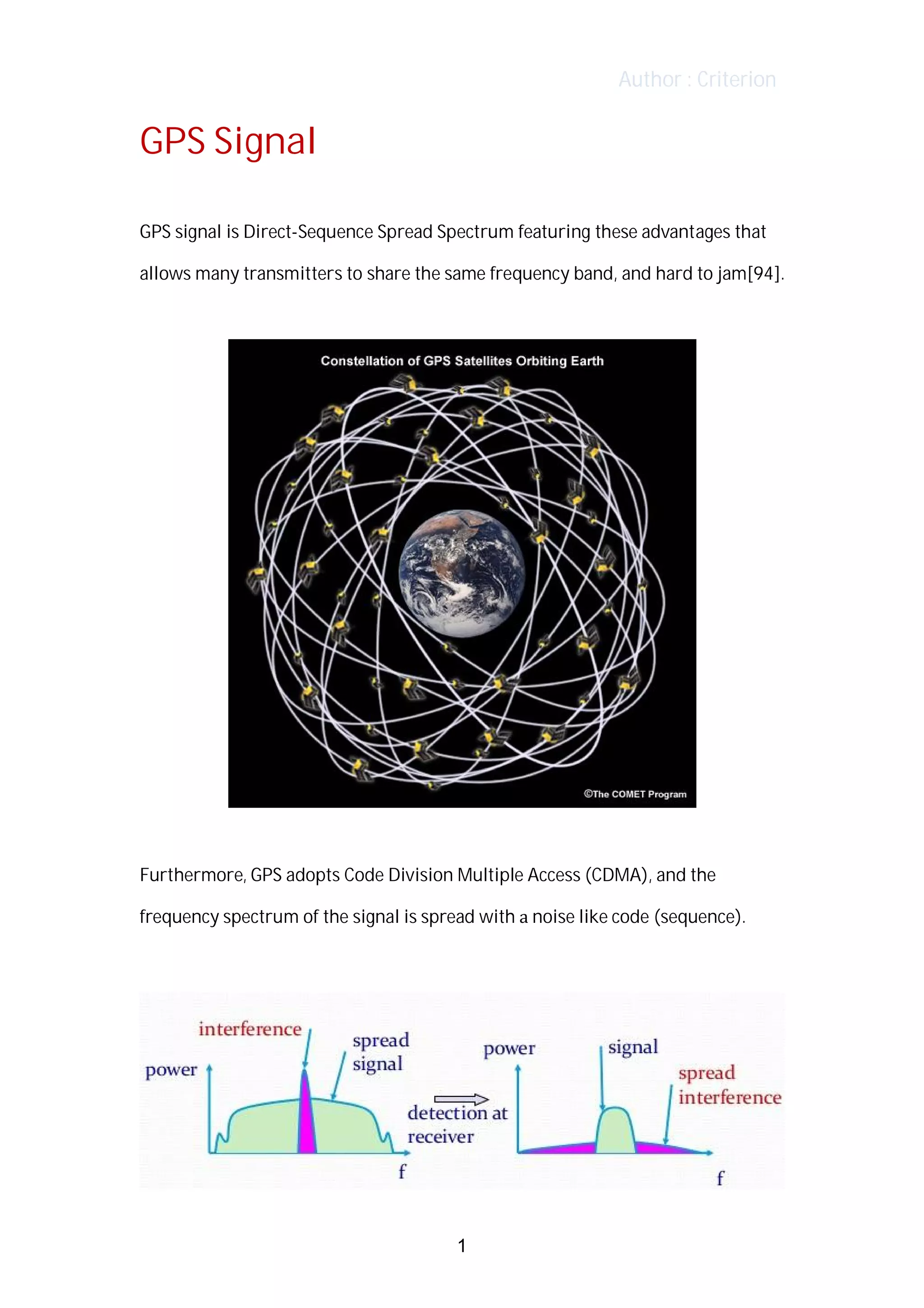Author : Criterion
GPS	Signal	
GPS	signal	is	Direct-Sequence	Spread	Spectrum	featuring	these	advantages	that	
allows	many	transmitters	to	share	the	same	frequency	band,	and	hard	to	jam[94].	
Furthermore,	GPS	adopts	Code	Division	Multiple	Access	(CDMA),	and	the	
frequency	spectrum	of	the	signal	is	spread	with	a	noise	like	code	(sequence).	
1
 