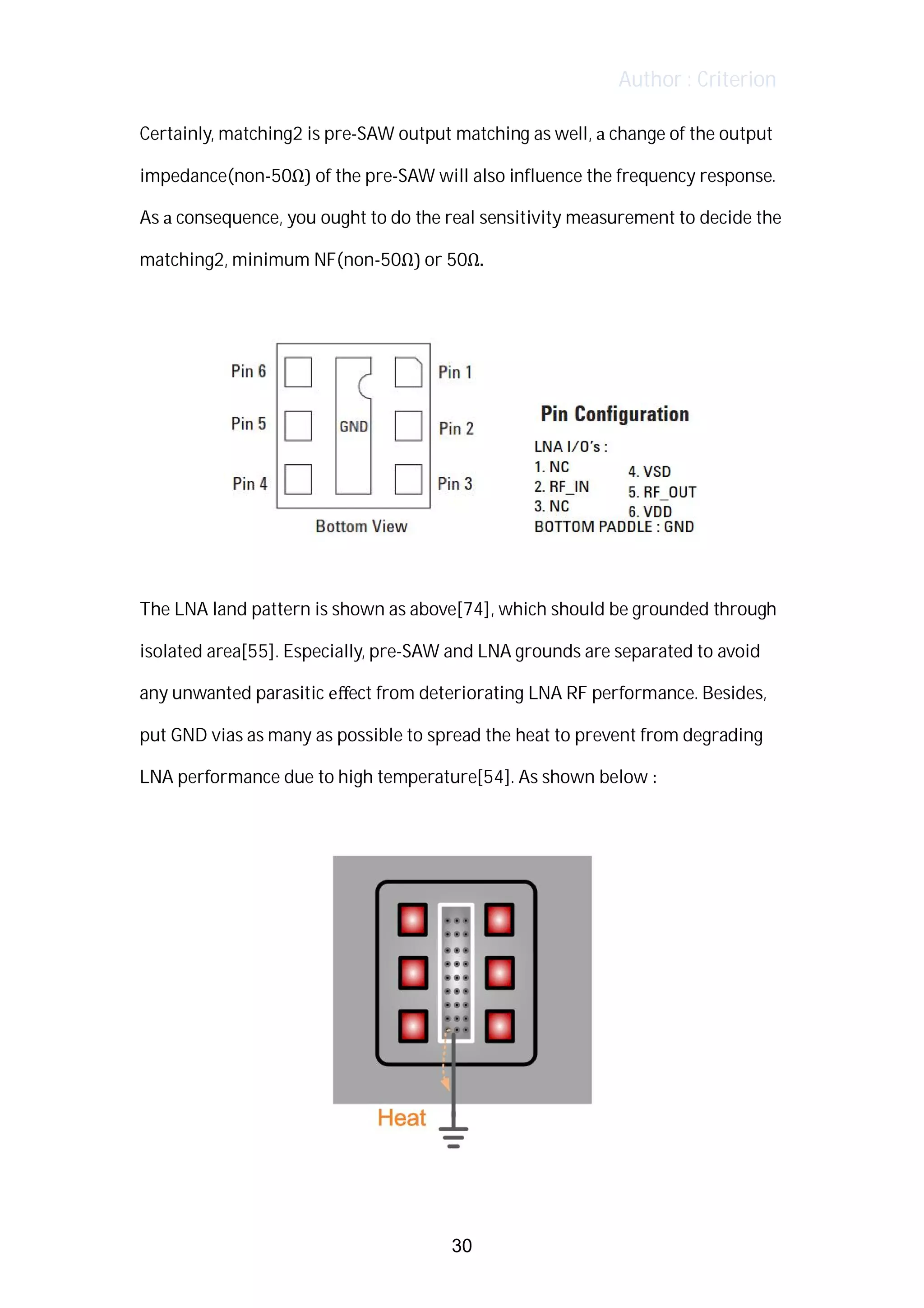 Author : Criterion
Certainly,	matching2	is	pre-SAW	output	matching	as	well,	a	change	of	the	output	
impedance(non-50Ω)	of	the	pre-SAW	will	also	influence	the	frequency	response.	
As	a	consequence,	you	ought	to	do	the	real	sensitivity	measurement	to	decide	the	
matching2,	minimum	NF(non-50Ω)	or	50Ω.	
	
	 	 	 	 	 	
	
The	LNA	land	pattern	is	shown	as	above[74],	which	should	be	grounded	through	
isolated	area[55].	Especially,	pre-SAW	and	LNA	grounds	are	separated	to	avoid	
any	unwanted	parasitic	eﬀect	from	deteriorating	LNA	RF	performance.	Besides,	
put	GND	vias	as	many	as	possible	to	spread	the	heat	to	prevent	from	degrading	
LNA	performance	due	to	high	temperature[54].	As	shown	below	:	
	
	
30
 