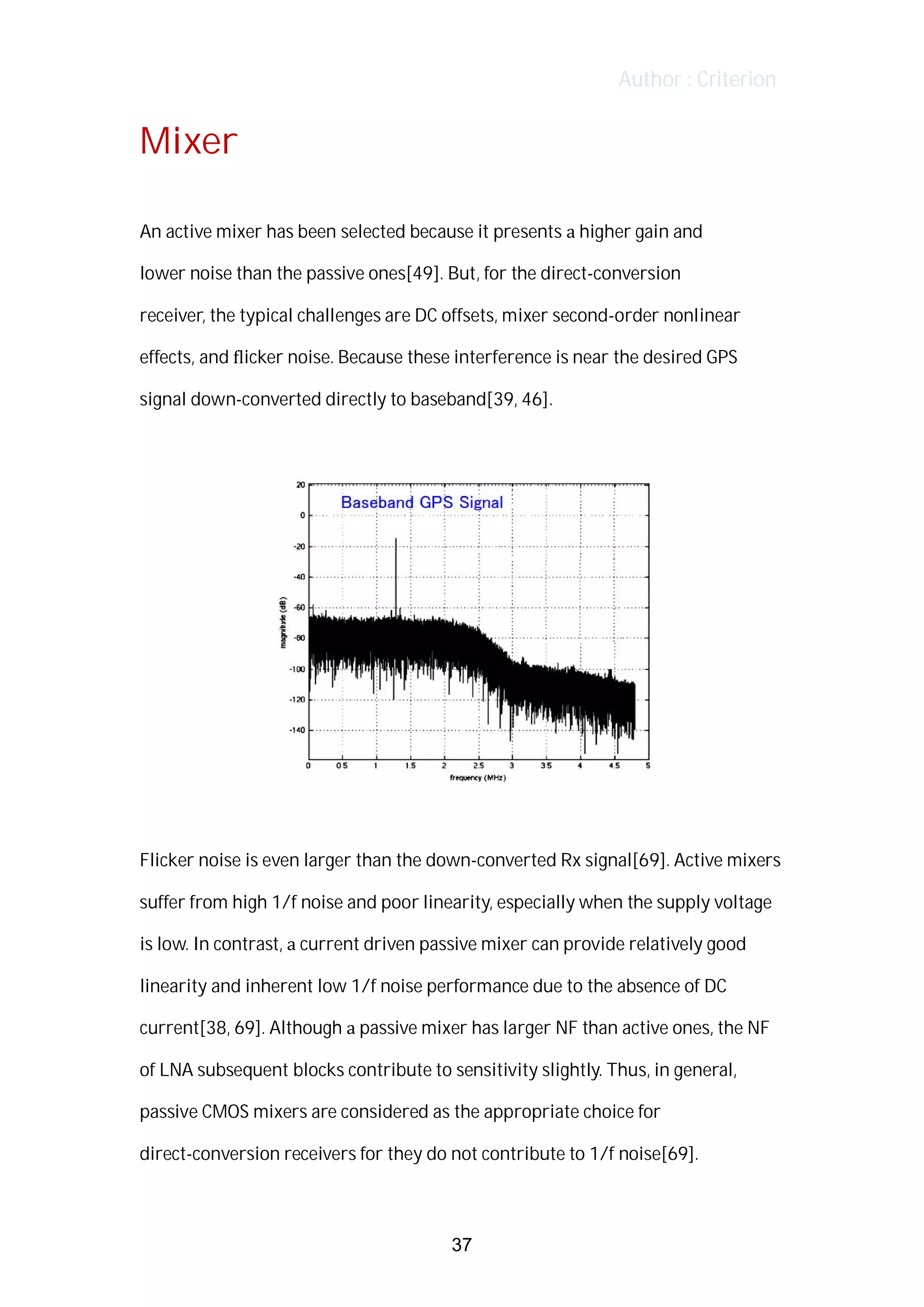 Author : Criterion
Mixer	
	
An	active	mixer	has	been	selected	because	it	presents	a	higher	gain	and	 	
lower	noise	than	the	passive	ones[49].	But,	for	the	direct-conversion	
receiver,	the	typical	challenges	are	DC	offsets,	mixer	second-order	nonlinear	
effects,	and	ﬂicker	noise.	Because	these	interference	is	near	the	desired	GPS	
signal	down-converted	directly	to	baseband[39,	46].	 	
	
	
	
Flicker	noise	is	even	larger	than	the	down-converted	Rx	signal[69].	Active	mixers	
suffer	from	high	1/f	noise	and	poor	linearity,	especially	when	the	supply	voltage	
is	low.	In	contrast,	a	current	driven	passive	mixer	can	provide	relatively	good	
linearity	and	inherent	low	1/f	noise	performance	due	to	the	absence	of	DC	
current[38,	69].	Although	a	passive	mixer	has	larger	NF	than	active	ones,	the	NF	
of	LNA	subsequent	blocks	contribute	to	sensitivity	slightly.	Thus,	in	general,	
passive	CMOS	mixers	are	considered	as	the	appropriate	choice	for	
direct-conversion	receivers	for	they	do	not	contribute	to	1/f	noise[69].	
37
 