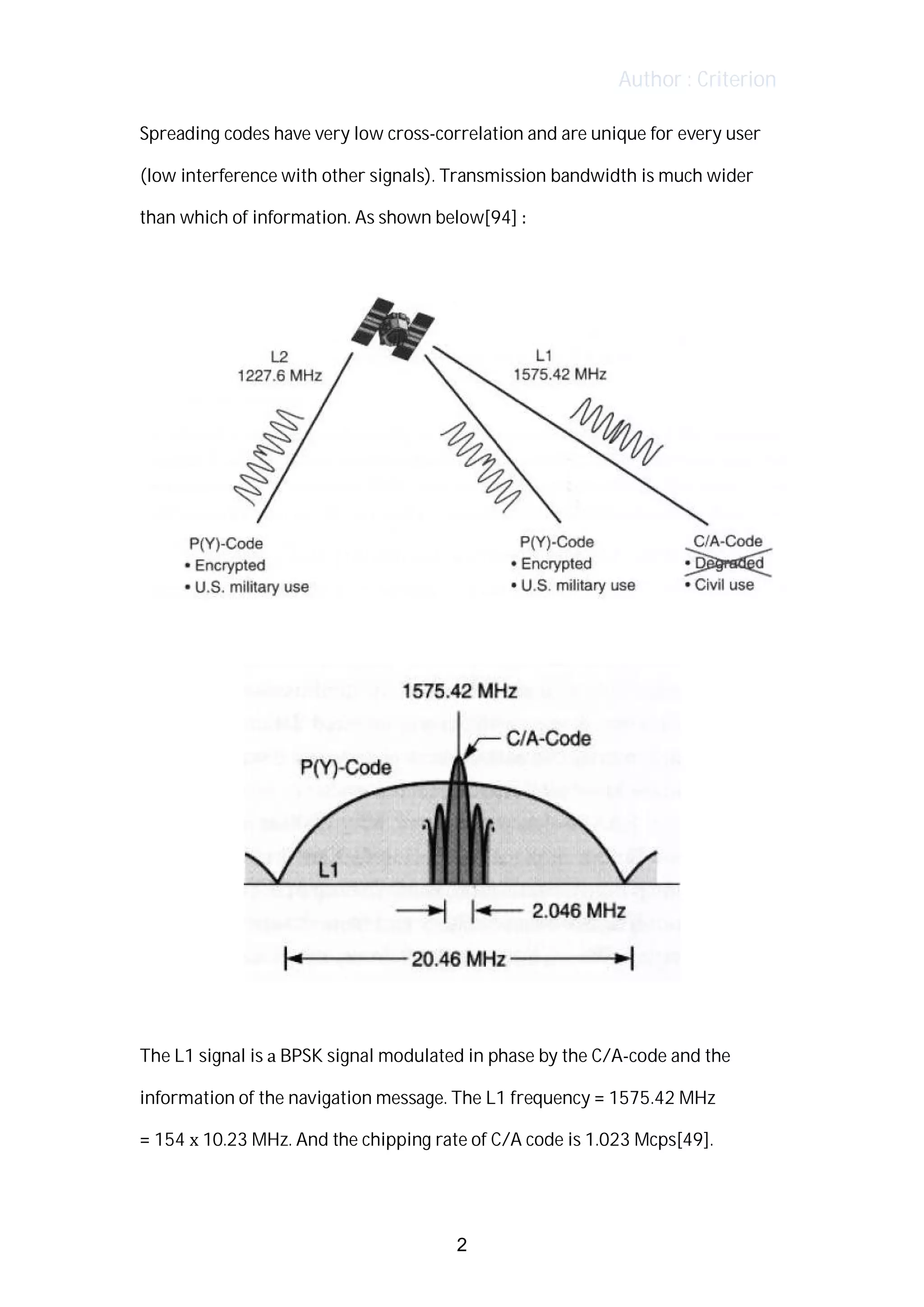 Author : Criterion
Spreading	codes	have	very	low	cross-correlation	and	are	unique	for	every	user	
(low	interference	with	other	signals).	Transmission	bandwidth	is	much	wider	
than	which	of	information.	As	shown	below[94]	:	
The	L1	signal	is	a	BPSK	signal	modulated	in	phase	by	the	C/A-code	and	the	
information	of	the	navigation	message.	The	L1	frequency	=	1575.42	MHz	 	
=	154	x	10.23	MHz.	And	the	chipping	rate	of	C/A	code	is	1.023	Mcps[49].
	
2
 