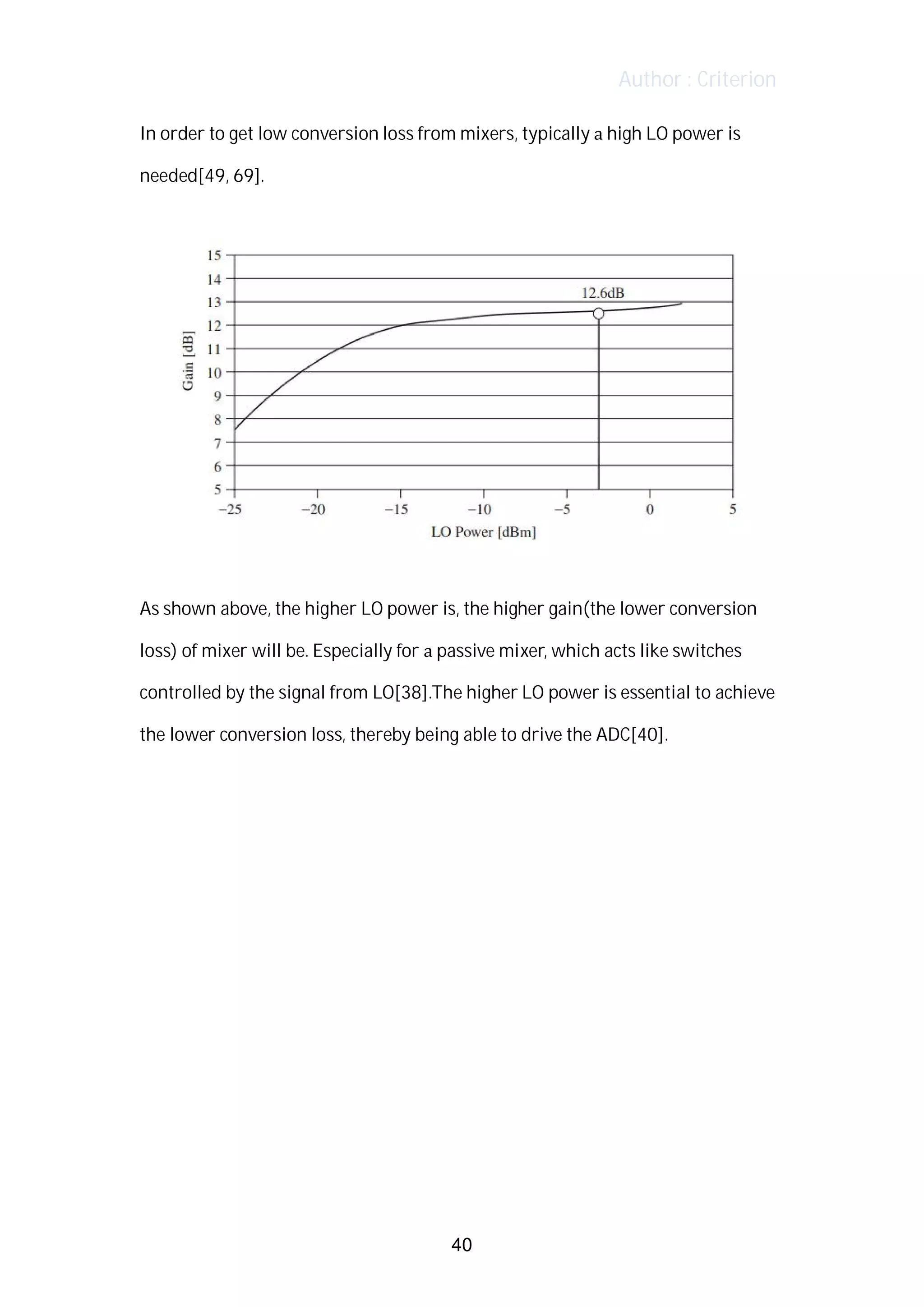 Author : Criterion
In	order	to	get	low	conversion	loss	from	mixers,	typically	a	high	LO	power	is	
needed[49,	69].	 	
	
	
	
As	shown	above,	the	higher	LO	power	is,	the	higher	gain(the	lower	conversion	
loss)	of	mixer	will	be.	Especially	for	a	passive	mixer,	which	acts	like	switches	
controlled	by	the	signal	from	LO[38].The	higher	LO	power	is	essential	to	achieve	
the	lower	conversion	loss,	thereby	being	able	to	drive	the	ADC[40].	
	
	
	
	
	
	
	
	
	
	
40
 