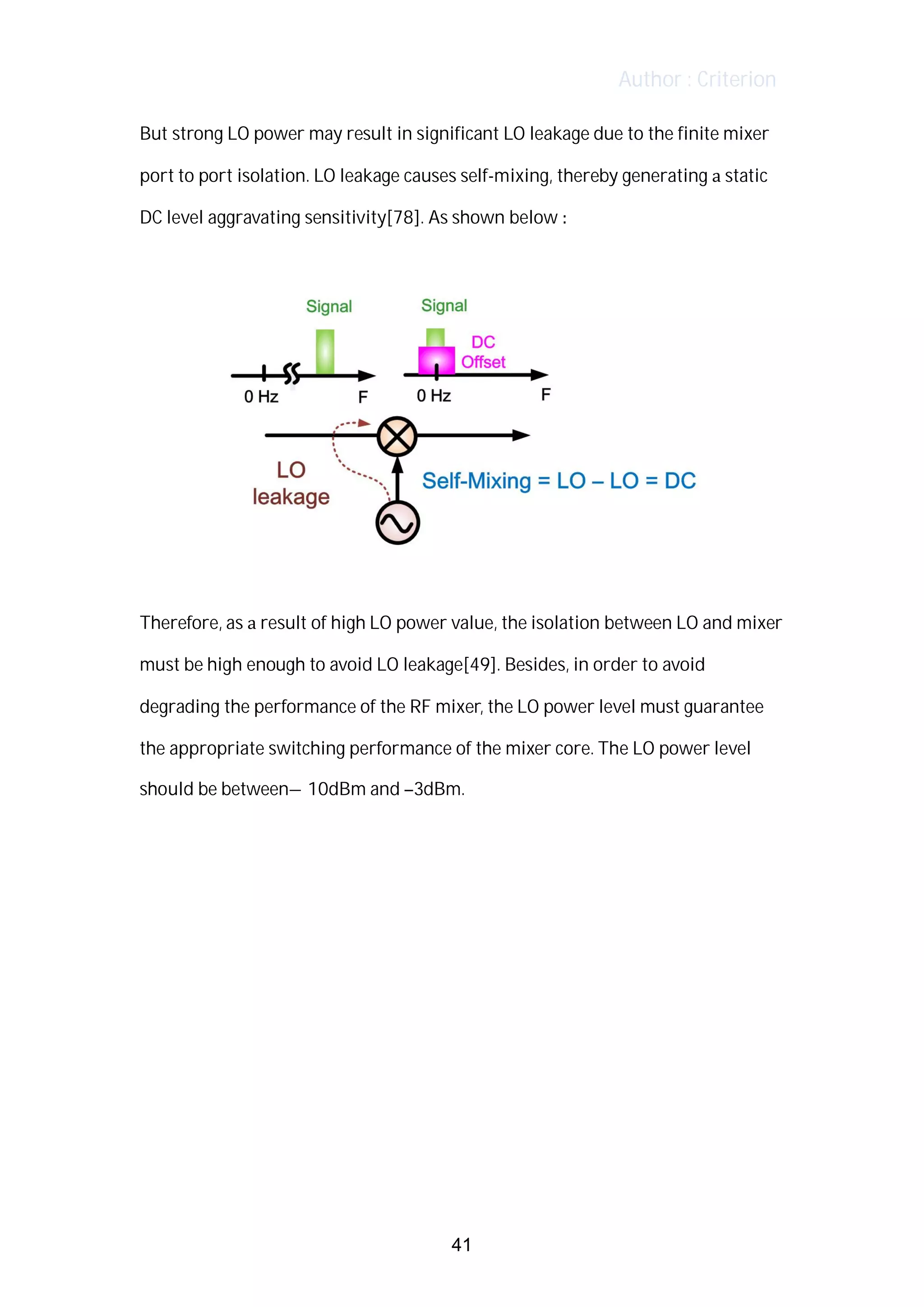 Author : Criterion
But	strong	LO	power	may	result	in	significant	LO	leakage	due	to	the	finite	mixer	
port	to	port	isolation.	LO	leakage	causes	self-mixing,	thereby	generating	a	static	
DC	level	aggravating	sensitivity[78].	As	shown	below	:	
	
	
	
Therefore,	as	a	result	of	high	LO	power	value,	the	isolation	between	LO	and	mixer	
must	be	high	enough	to	avoid	LO	leakage[49].	Besides,	in	order	to	avoid	
degrading	the	performance	of	the	RF	mixer,	the	LO	power	level	must	guarantee	
the	appropriate	switching	performance	of	the	mixer	core.	The	LO	power	level	
should	be	between–10dBm	and	–3dBm.	 	
	
	
	
	
	
	
	
	
	
41
 