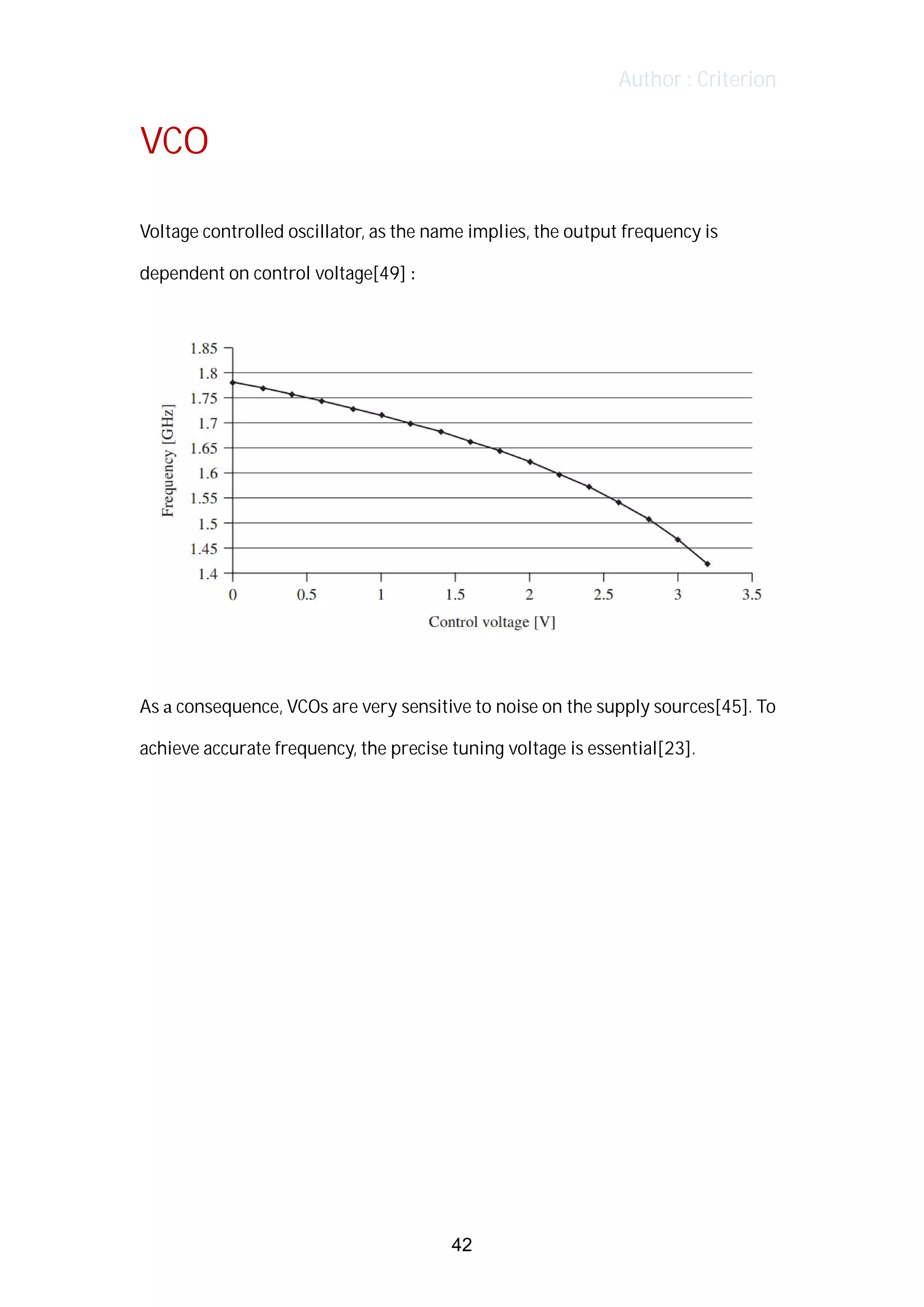 Author : Criterion
VCO	
	
Voltage	controlled	oscillator,	as	the	name	implies,	the	output	frequency	is	
dependent	on	control	voltage[49]	:	
	
	
	
As	a	consequence,	VCOs	are	very	sensitive	to	noise	on	the	supply	sources[45].	To	
achieve	accurate	frequency,	the	precise	tuning	voltage	is	essential[23].	
	
	
	
42
 