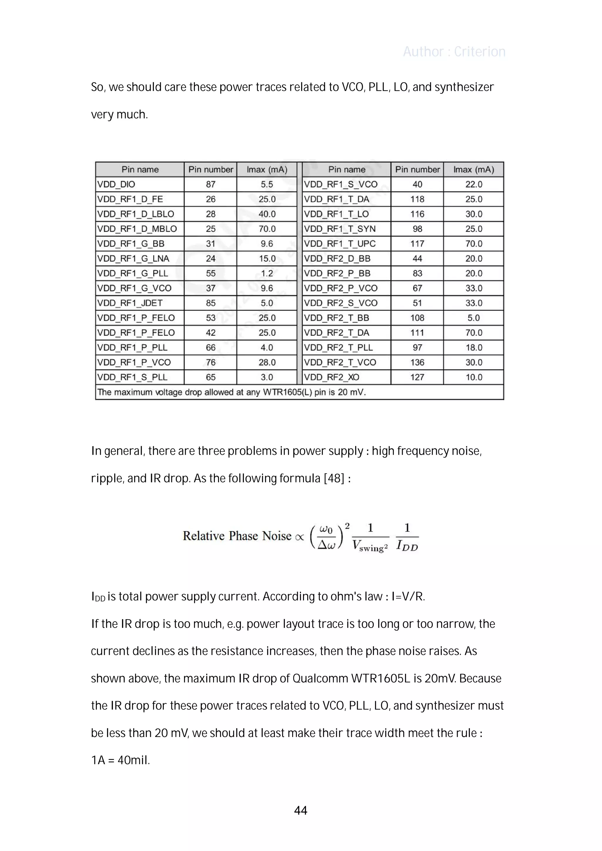 Author : Criterion
So,	we	should	care	these	power	traces	related	to	VCO,	PLL,	LO,	and	synthesizer	
very	much.	
	
	
	
In	general,	there	are	three	problems	in	power	supply	:	high	frequency	noise,	
ripple,	and	IR	drop.	As	the	following	formula	[48]	:	
	
	
	
IDD	is	total	power	supply	current.	According	to	ohm's	law	:	I=V/R.	 	
If	the	IR	drop	is	too	much,	e.g.	power	layout	trace	is	too	long	or	too	narrow,	the	
current	declines	as	the	resistance	increases,	then	the	phase	noise	raises.	As	
shown	above,	the	maximum	IR	drop	of	Qualcomm	WTR1605L	is	20mV.	Because	
the	IR	drop	for	these	power	traces	related	to	VCO,	PLL,	LO,	and	synthesizer	must	
be	less	than	20	mV,	we	should	at	least	make	their	trace	width	meet	the	rule	:	 	
1A	=	40mil.	
44
 