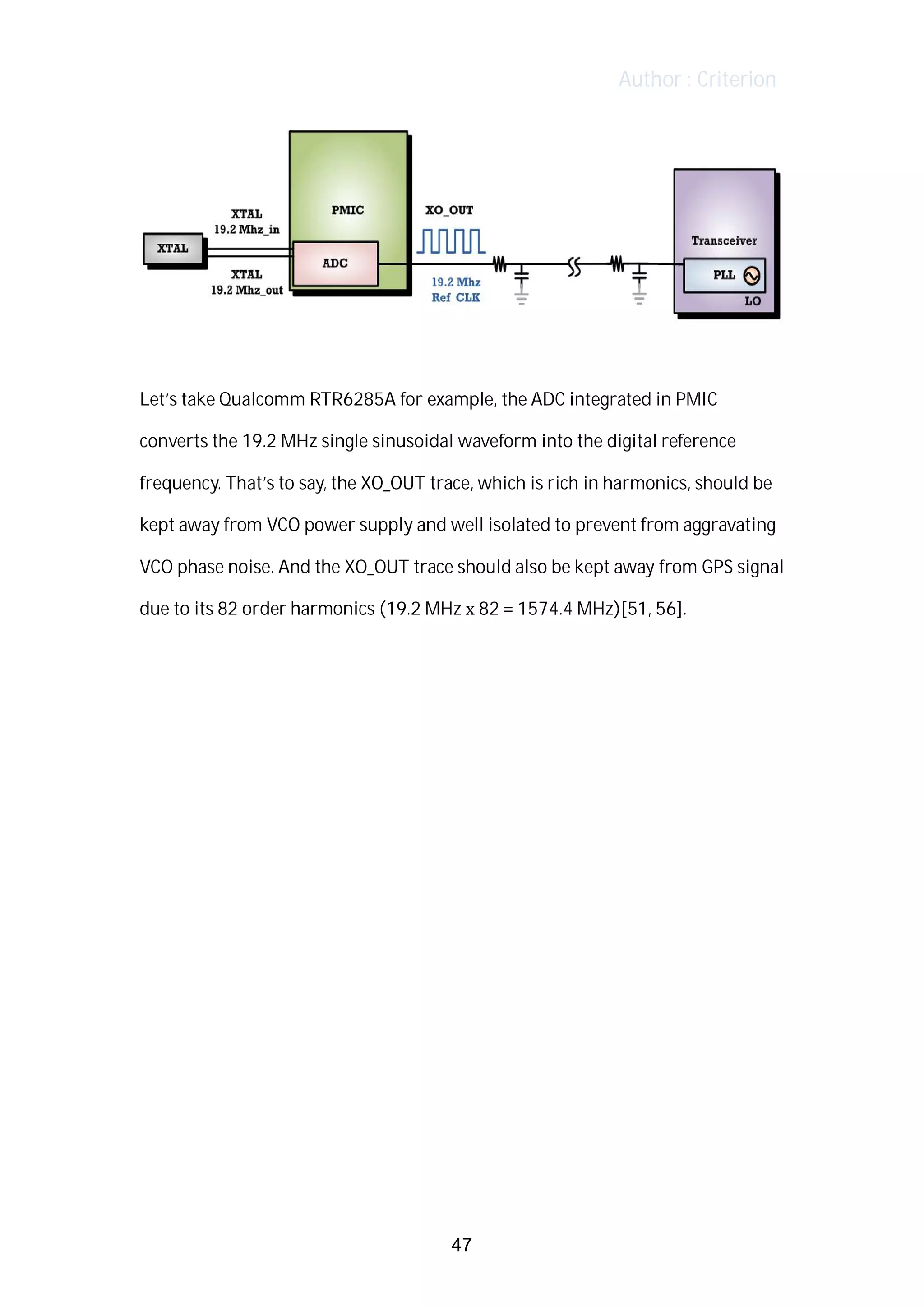 Author : Criterion
	
	
Let’s	take	Qualcomm	RTR6285A	for	example,	the	ADC	integrated	in	PMIC	
converts	the	19.2	MHz	single	sinusoidal	waveform	into	the	digital	reference	
frequency.	That’s	to	say,	the	XO_OUT	trace,	which	is	rich	in	harmonics,	should	be	
kept	away	from	VCO	power	supply	and	well	isolated	to	prevent	from	aggravating	
VCO	phase	noise.	And	the	XO_OUT	trace	should	also	be	kept	away	from	GPS	signal	
due	to	its	82	order	harmonics	(19.2	MHz	x	82	=	1574.4	MHz)[51,	56].	
	
	
	
	
	
	
	
	
	
	
	
	
	
47
 