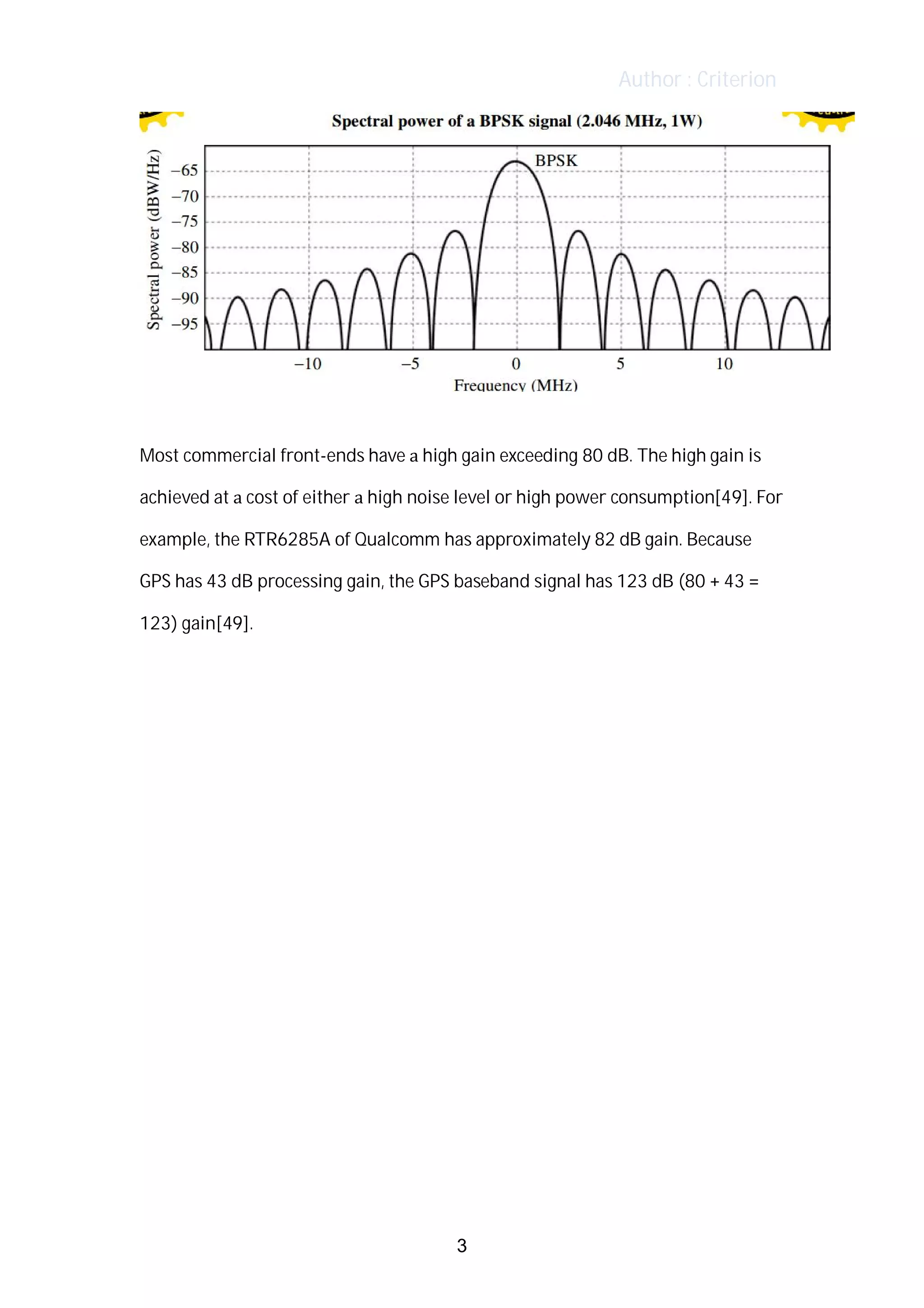 Author : Criterion
Most	commercial	front-ends	have	a	high	gain	exceeding	80	dB.	The	high	gain	is	
achieved	at	a	cost	of	either	a	high	noise	level	or	high	power	consumption[49].	For	
example,	the	RTR6285A	of	Qualcomm	has	approximately	82	dB	gain.	Because	
GPS	has	43	dB	processing	gain,	the	GPS	baseband	signal	has	123	dB	(80	+	43	=	
123)	gain[49].
3
 