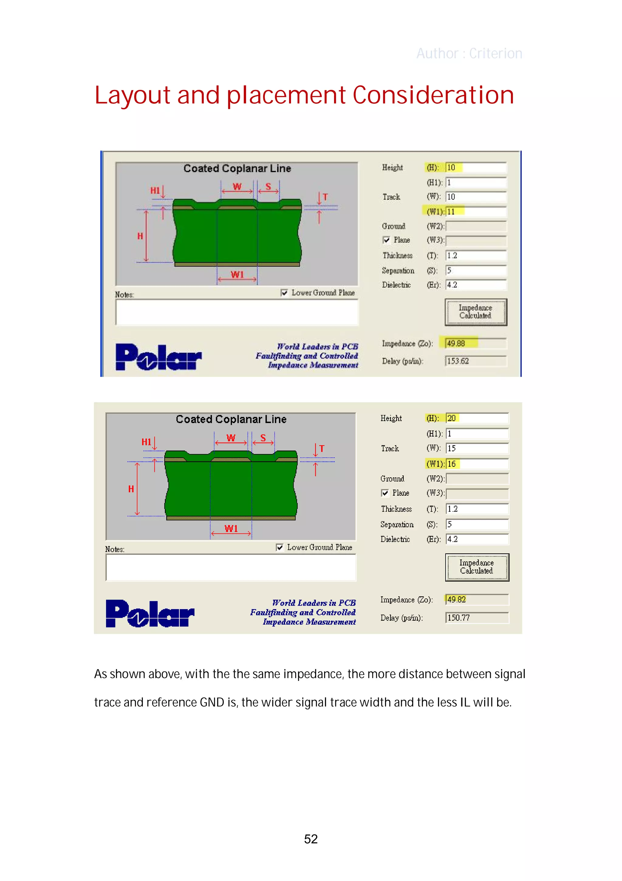 Author : Criterion
Layout	and	placement	Consideration	
	
	
	
	
	
	
As	shown	above,	with	the	the	same	impedance,	the	more	distance	between	signal	
trace	and	reference	GND	is,	the	wider	signal	trace	width	and	the	less	IL	will	be.	 	
	
	
	
	
52
 