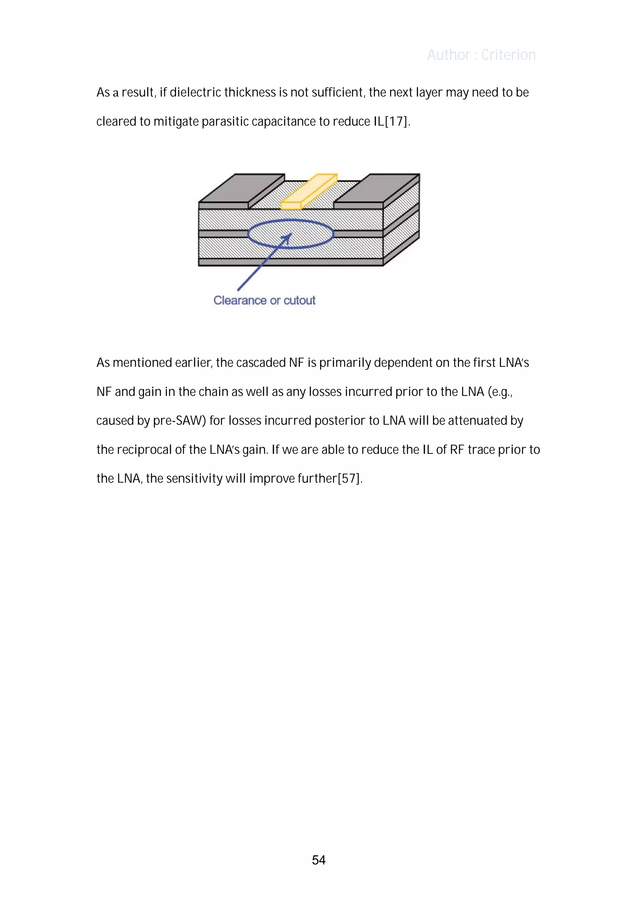 Author : Criterion
As	a	result,	if	dielectric	thickness	is	not	sufficient,	the	next	layer	may	need	to	be	
cleared	to	mitigate	parasitic	capacitance	to	reduce	IL[17].	
	
	
	
As	mentioned	earlier,	the	cascaded	NF	is	primarily	dependent	on	the	first	LNA’s	 	
NF	and	gain	in	the	chain	as	well	as	any	losses	incurred	prior	to	the	LNA	(e.g.,	
caused	by	pre-SAW)	for	losses	incurred	posterior	to	LNA	will	be	attenuated	by	
the	reciprocal	of	the	LNA’s	gain.	If	we	are	able	to	reduce	the	IL	of	RF	trace	prior	to	
the	LNA,	the	sensitivity	will	improve	further[57].	
	
	
	
	
	
	
	
	
	
	
	
	
	
	
	
54
 