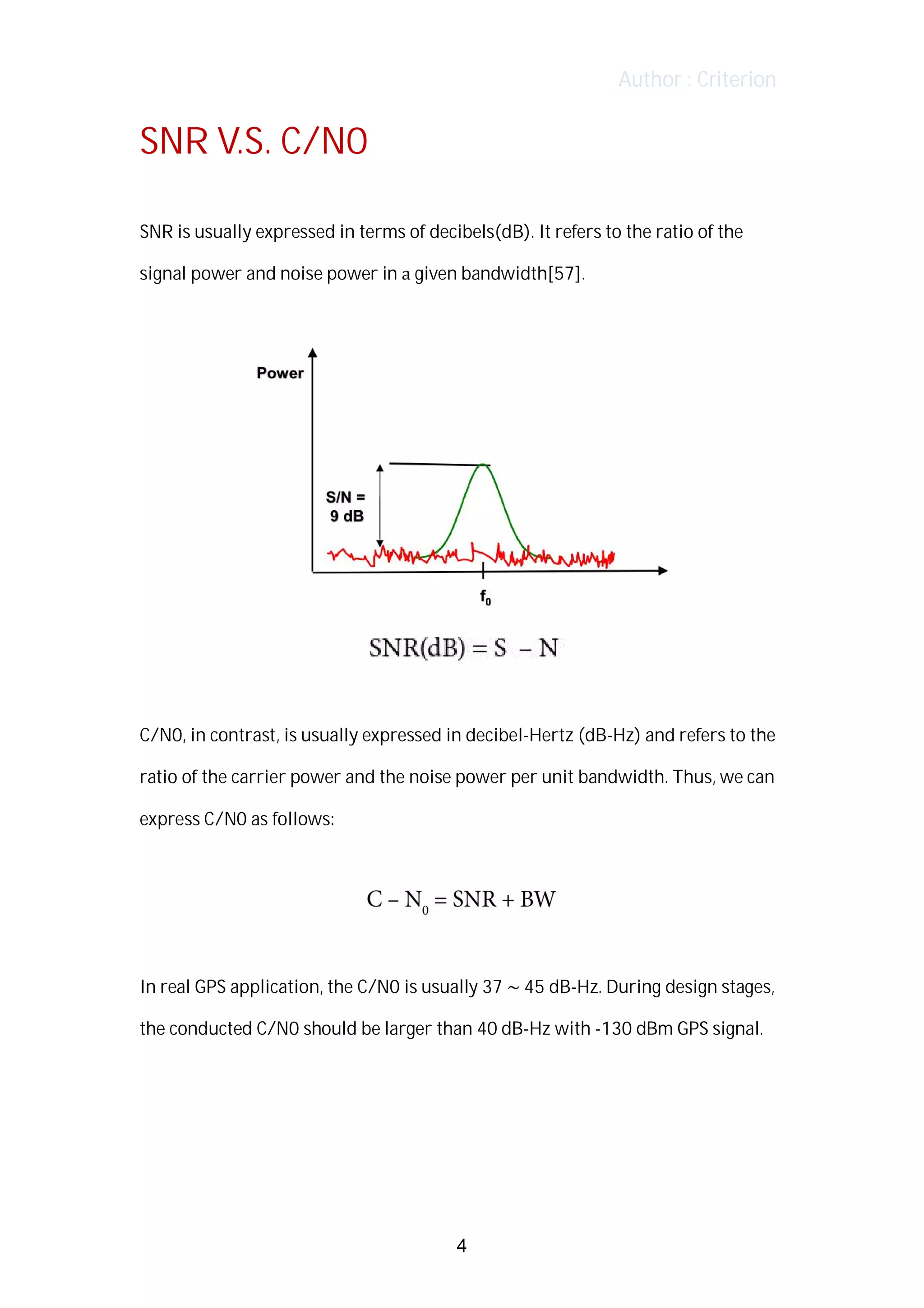 Author : Criterion
SNR	V.S.	C/N0	
	
SNR	is	usually	expressed	in	terms	of	decibels(dB).	It	refers	to	the	ratio	of	the	 	
signal	power	and	noise	power	in	a	given	bandwidth[57].	
	
	
	
	
C/N0,	in	contrast,	is	usually	expressed	in	decibel-Hertz	(dB-Hz)	and	refers	to	the	
ratio	of	the	carrier	power	and	the	noise	power	per	unit	bandwidth.	Thus,	we	can	
express	C/N0	as	follows:	
	
	
	
In	real	GPS	application,	the	C/N0	is	usually	37	~	45	dB-Hz.	During	design	stages,	
the	conducted	C/N0	should	be	larger	than	40	dB-Hz	with	-130	dBm	GPS	signal.	
	
	
	
4
 