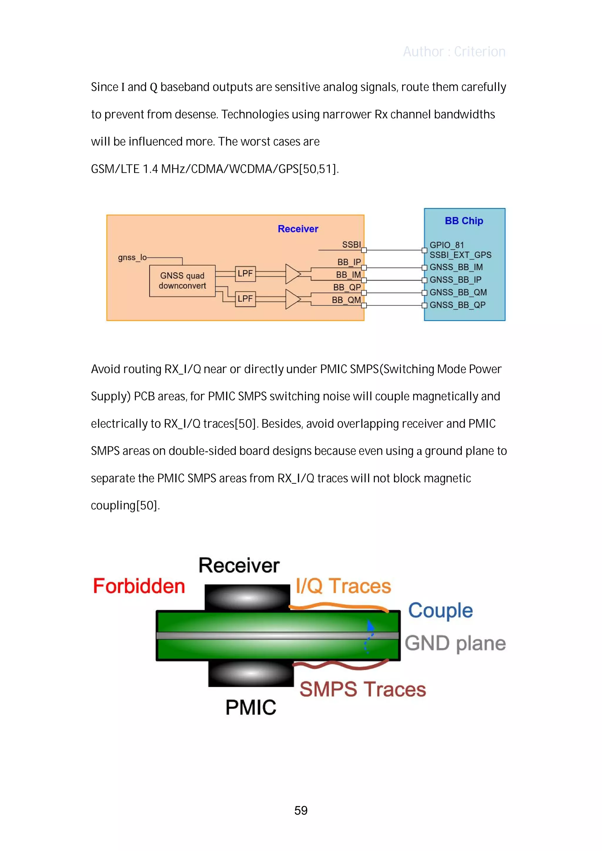 Author : Criterion
Since	I	and	Q	baseband	outputs	are	sensitive	analog	signals,	route	them	carefully	
to	prevent	from	desense.	Technologies	using	narrower	Rx	channel	bandwidths	
will	be	influenced	more.	The	worst	cases	are	 	
GSM/LTE	1.4	MHz/CDMA/WCDMA/GPS[50,51].	
	
	
	
Avoid	routing	RX_I/Q	near	or	directly	under	PMIC	SMPS(Switching	Mode	Power	
Supply)	PCB	areas,	for	PMIC	SMPS	switching	noise	will	couple	magnetically	and	
electrically	to	RX_I/Q	traces[50].	Besides,	avoid	overlapping	receiver	and	PMIC	
SMPS	areas	on	double-sided	board	designs	because	even	using	a	ground	plane	to	
separate	the	PMIC	SMPS	areas	from	RX_I/Q	traces	will	not	block	magnetic	
coupling[50].	
	
	
	
	
59
 