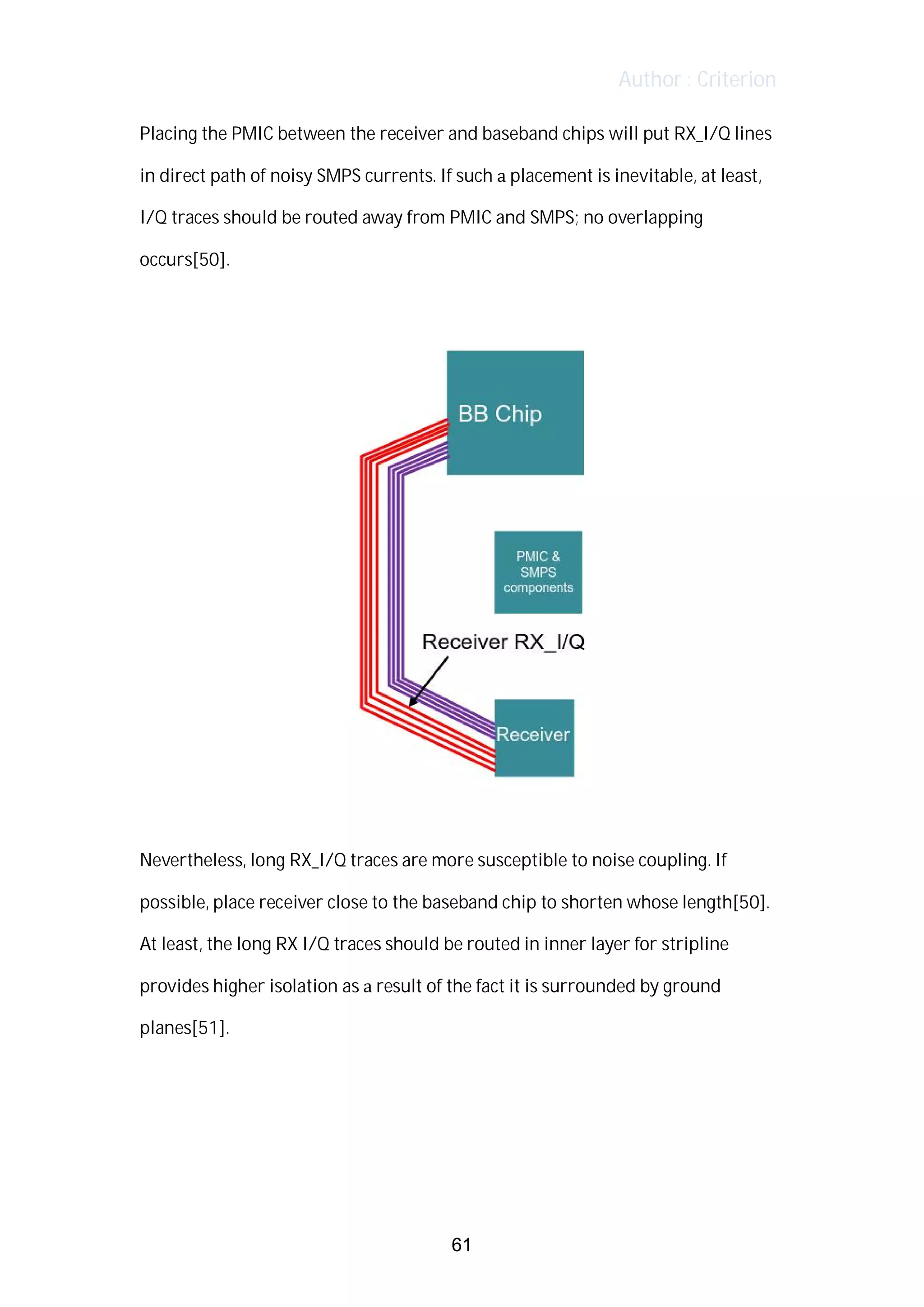 Author : Criterion
Placing	the	PMIC	between	the	receiver	and	baseband	chips	will	put	RX_I/Q	lines	
in	direct	path	of	noisy	SMPS	currents.	If	such	a	placement	is	inevitable,	at	least,	
I/Q	traces	should	be	routed	away	from	PMIC	and	SMPS;	no	overlapping	
occurs[50].	
	
	
	
Nevertheless,	long	RX_I/Q	traces	are	more	susceptible	to	noise	coupling.	If	
possible,	place	receiver	close	to	the	baseband	chip	to	shorten	whose	length[50].	
At	least,	the	long	RX	I/Q	traces	should	be	routed	in	inner	layer	for	stripline	
provides	higher	isolation	as	a	result	of	the	fact	it	is	surrounded	by	ground	
planes[51].	
	
	
	
61
 