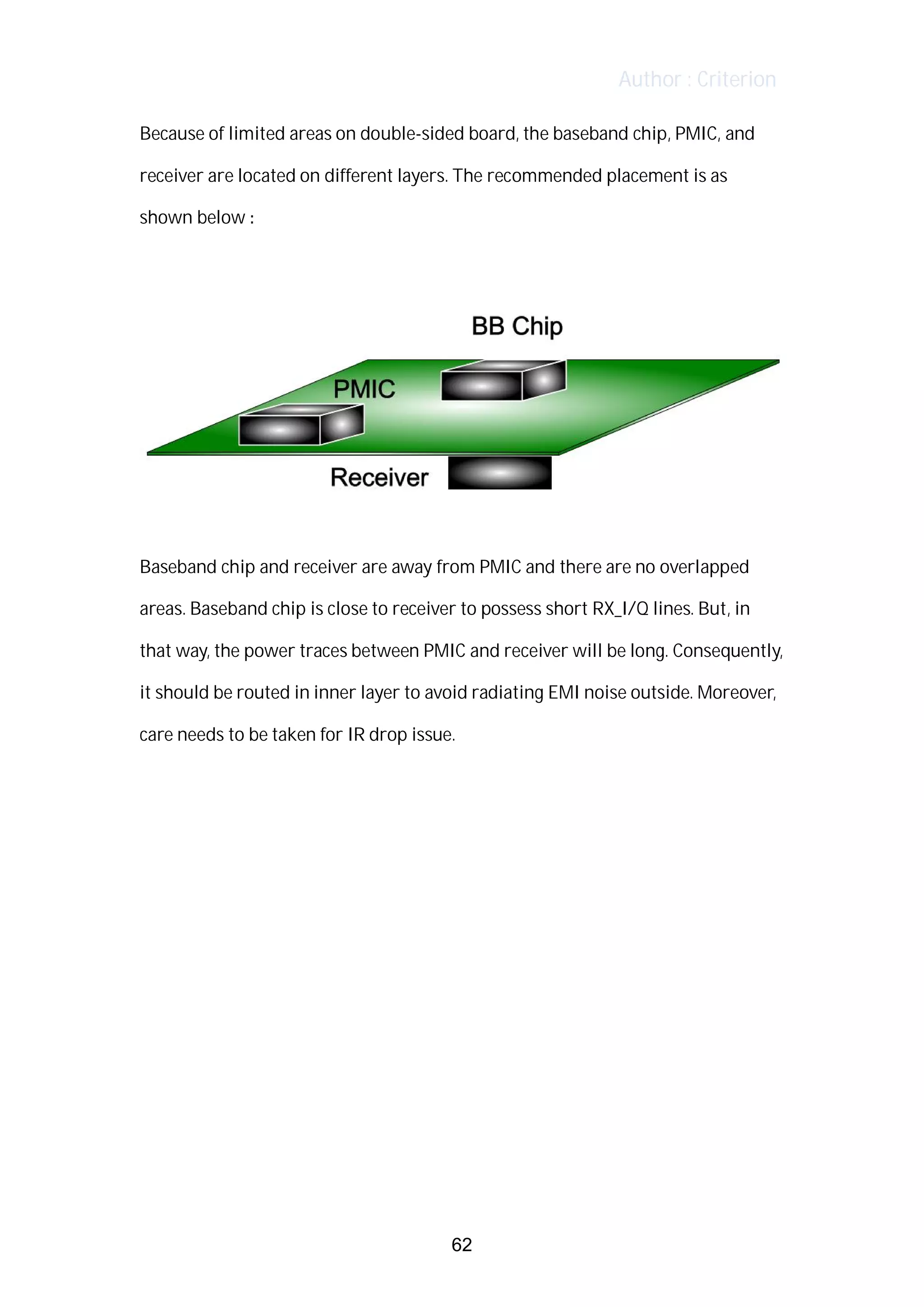 Author : Criterion
Because	of	limited	areas	on	double-sided	board,	the	baseband	chip,	PMIC,	and	
receiver	are	located	on	different	layers.	The	recommended	placement	is	as	
shown	below	:	
	
	
	
Baseband	chip	and	receiver	are	away	from	PMIC	and	there	are	no	overlapped	
areas.	Baseband	chip	is	close	to	receiver	to	possess	short	RX_I/Q	lines.	But,	in	
that	way,	the	power	traces	between	PMIC	and	receiver	will	be	long.	Consequently,	 	 	
it	should	be	routed	in	inner	layer	to	avoid	radiating	EMI	noise	outside.	Moreover,	
care	needs	to	be	taken	for	IR	drop	issue.	
	
	
	
	
	
	
	
	
	
	
62
 
