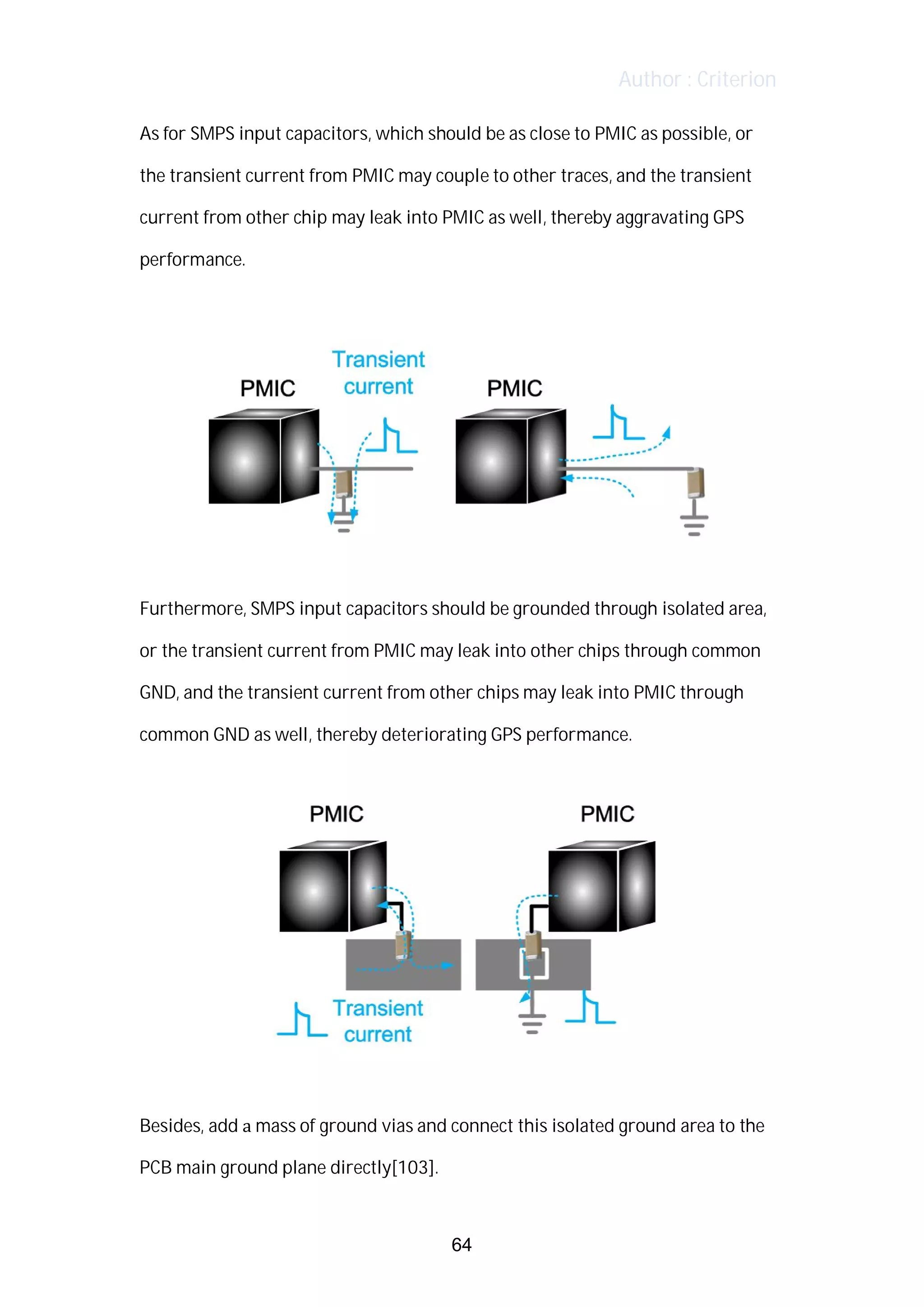 Author : Criterion
As	for	SMPS	input	capacitors,	which	should	be	as	close	to	PMIC	as	possible,	or	 	
the	transient	current	from	PMIC	may	couple	to	other	traces,	and	the	transient	
current	from	other	chip	may	leak	into	PMIC	as	well,	thereby	aggravating	GPS	
performance.	
	
	
	
Furthermore,	SMPS	input	capacitors	should	be	grounded	through	isolated	area,	
or	the	transient	current	from	PMIC	may	leak	into	other	chips	through	common	
GND,	and	the	transient	current	from	other	chips	may	leak	into	PMIC	through	
common	GND	as	well,	thereby	deteriorating	GPS	performance.	
	
	
	
Besides,	add	a	mass	of	ground	vias	and	connect	this	isolated	ground	area	to	the	
PCB	main	ground	plane	directly[103].	
64
 