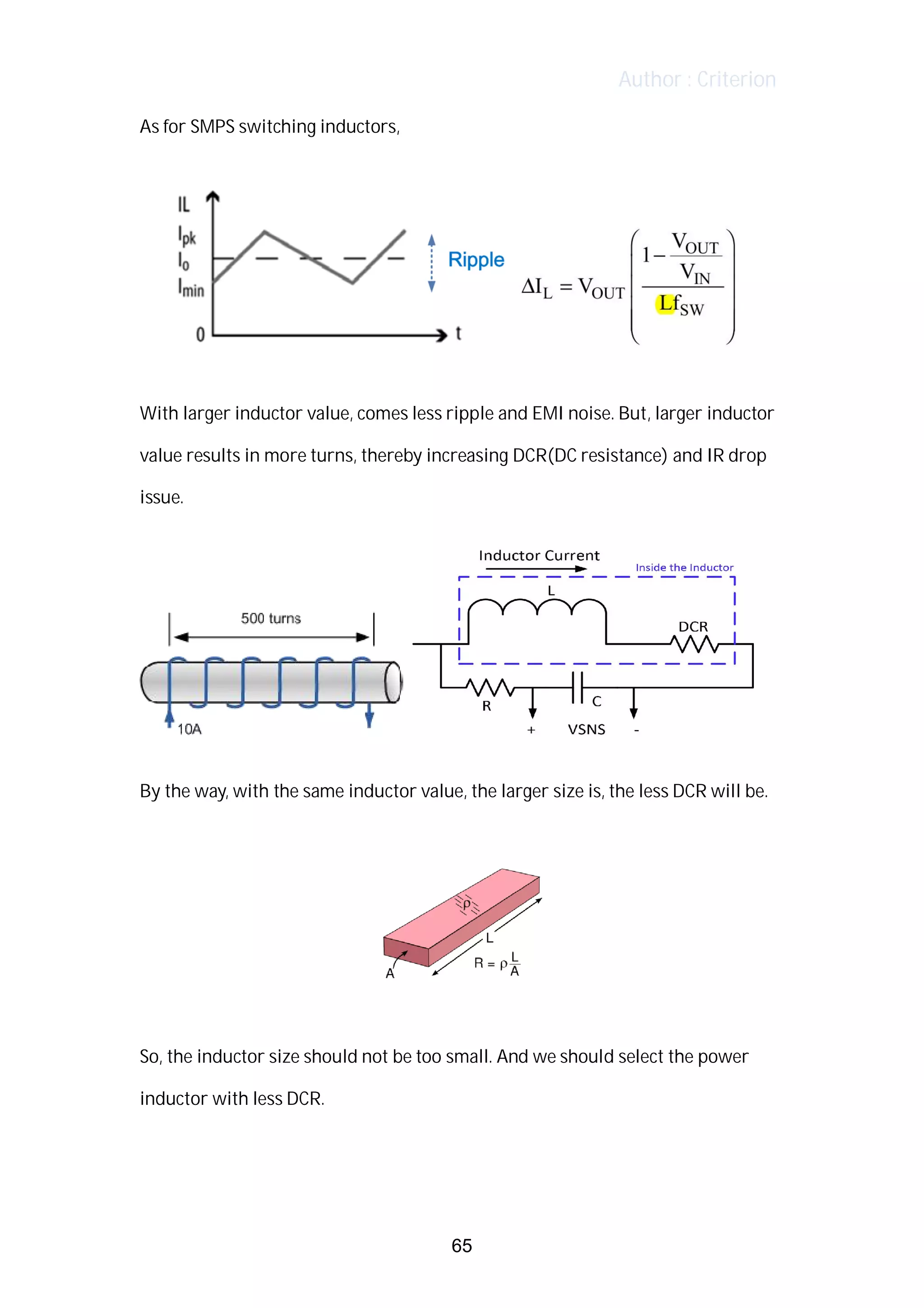 Author : Criterion
As	for	SMPS	switching	inductors,	 	
	
	
	
With	larger	inductor	value,	comes	less	ripple	and	EMI	noise.	But,	larger	inductor	
value	results	in	more	turns,	thereby	increasing	DCR(DC	resistance)	and	IR	drop	
issue.	
	
	 	
	
By	the	way,	with	the	same	inductor	value,	the	larger	size	is,	the	less	DCR	will	be.	
	
	
	
So,	the	inductor	size	should	not	be	too	small.	And	we	should	select	the	power	
inductor	with	less	DCR.	
	
	
65
 