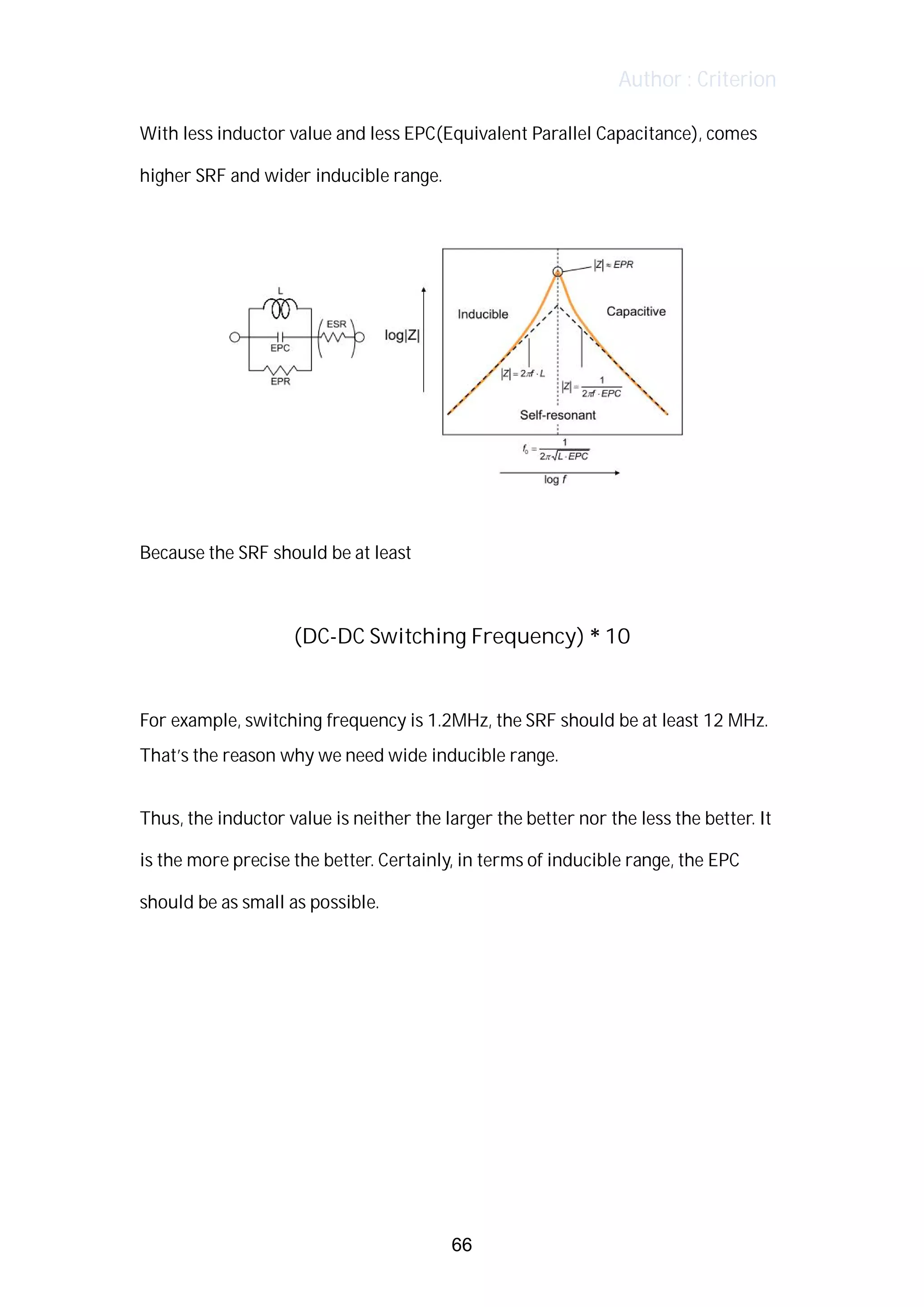 Author : Criterion
With	less	inductor	value	and	less	EPC(Equivalent	Parallel	Capacitance),	comes	
higher	SRF	and	wider	inducible	range.	 	 	 	 	 	
	
	
	
Because	the	SRF	should	be	at	least	 	
	
(DC-DC	Switching	Frequency)	*	10	
	
For	example,	switching	frequency	is	1.2MHz,	the	SRF	should	be	at	least	12	MHz.	 	
That’s	the	reason	why	we	need	wide	inducible	range.	
	
Thus,	the	inductor	value	is	neither	the	larger	the	better	nor	the	less	the	better.	It	
is	the	more	precise	the	better.	Certainly,	in	terms	of	inducible	range,	the	EPC	
should	be	as	small	as	possible.	
	
	
	
	
66
 