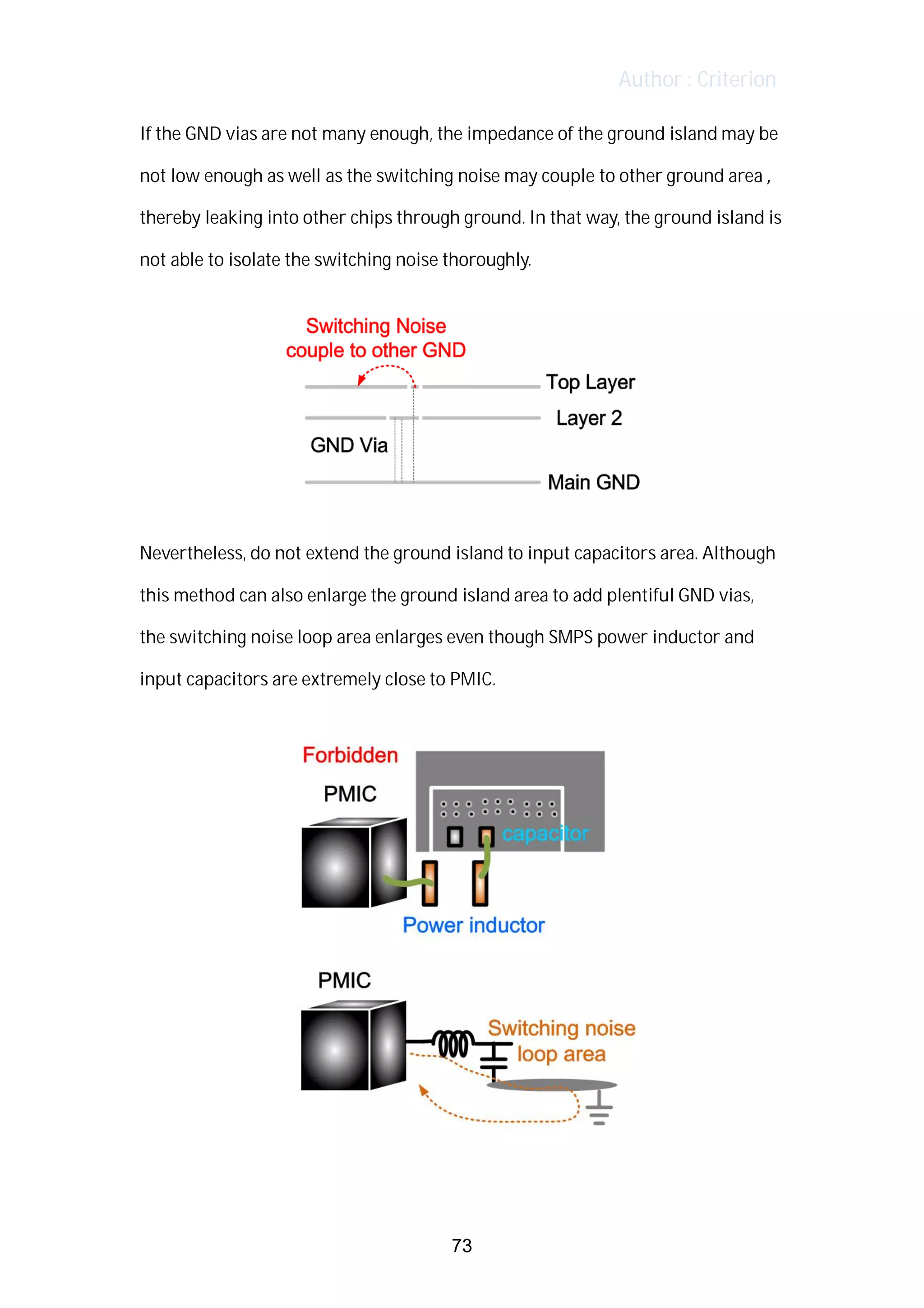 Author : Criterion
If	the	GND	vias	are	not	many	enough,	the	impedance	of	the	ground	island	may	be	
not	low	enough	as	well	as	the	switching	noise	may	couple	to	other	ground	area	,	 	
thereby	leaking	into	other	chips	through	ground.	In	that	way,	the	ground	island	is	
not	able	to	isolate	the	switching	noise	thoroughly.	 	
Nevertheless,	do	not	extend	the	ground	island	to	input	capacitors	area.	Although	
this	method	can	also	enlarge	the	ground	island	area	to	add	plentiful	GND	vias,	 	
the	switching	noise	loop	area	enlarges	even	though	SMPS	power	inductor	and	
input	capacitors	are	extremely	close	to	PMIC.	
	
73
 