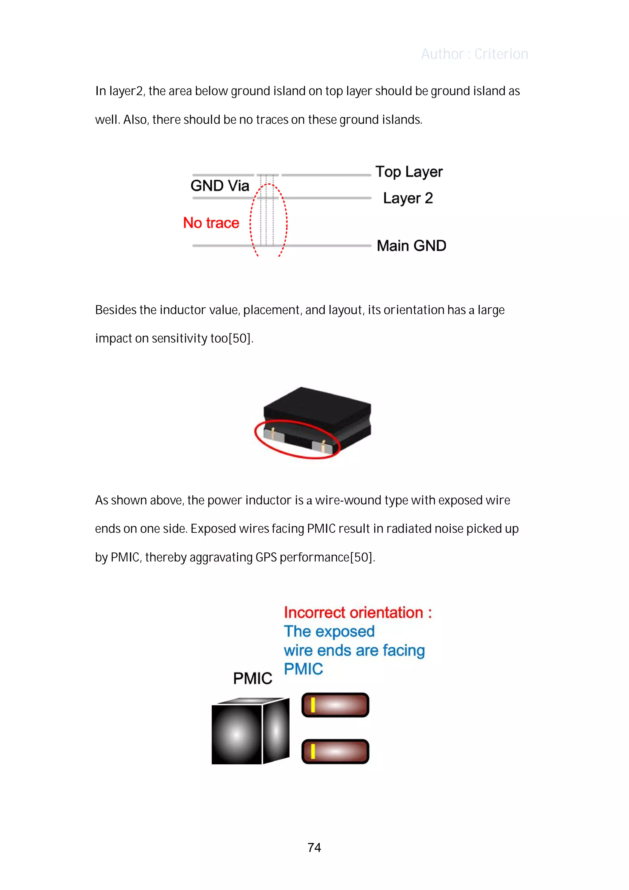 Author : Criterion
In	layer2,	the	area	below	ground	island	on	top	layer	should	be	ground	island	as	
well.	Also,	there	should	be	no	traces	on	these	ground	islands.	
	
Besides	the	inductor	value,	placement,	and	layout,	its	orientation	has	a	large	
impact	on	sensitivity	too[50].	
As	shown	above,	the	power	inductor	is	a	wire-wound	type	with	exposed	wire	
ends	on	one	side.	Exposed	wires	facing	PMIC	result	in	radiated	noise	picked	up	
by	PMIC,	thereby	aggravating	GPS	performance[50].	
	
74
 