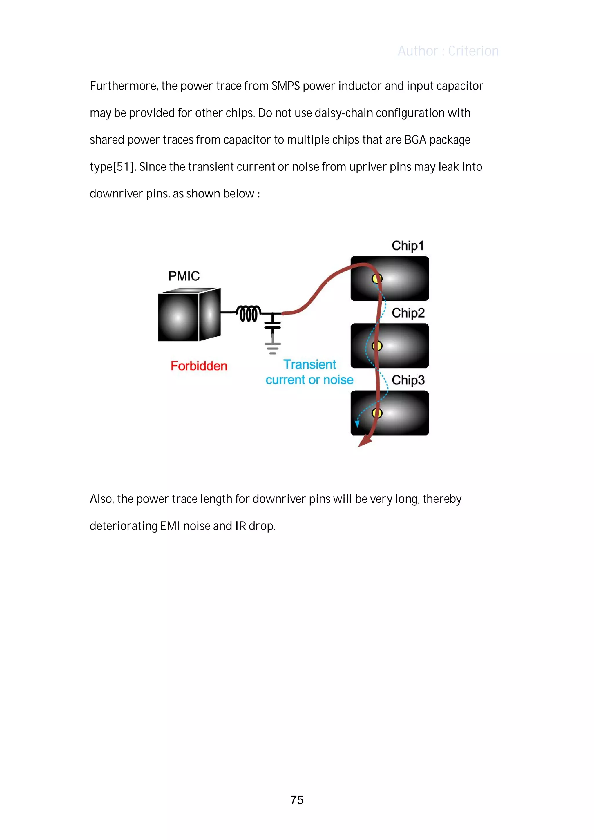 Author : Criterion
Furthermore,	the	power	trace	from	SMPS	power	inductor	and	input	capacitor	
may	be	provided	for	other	chips.	Do	not	use	daisy-chain	configuration	with	
shared	power	traces	from	capacitor	to	multiple	chips	that	are	BGA	package	
type[51].	Since	the	transient	current	or	noise	from	upriver	pins	may	leak	into	
downriver	pins,	as	shown	below	:	
Also,	the	power	trace	length	for	downriver	pins	will	be	very	long,	thereby	
deteriorating	EMI	noise	and	IR	drop.	
75
 