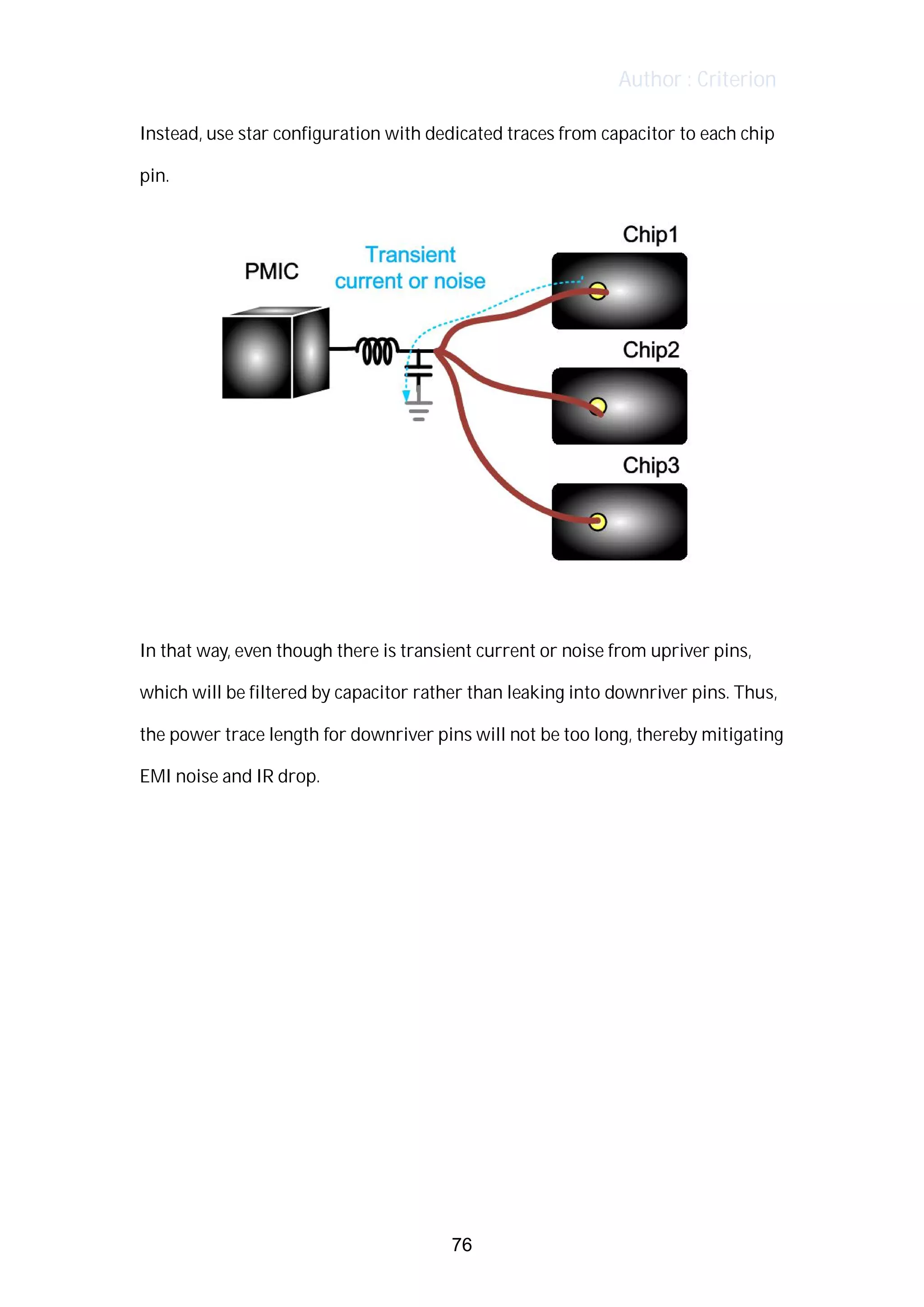 Author : Criterion
Instead,	use	star	configuration	with	dedicated	traces	from	capacitor	to	each	chip	
pin.	
In	that	way,	even	though	there	is	transient	current	or	noise	from	upriver	pins,	
which	will	be	filtered	by	capacitor	rather	than	leaking	into	downriver	pins.	Thus,	 	 	
the	power	trace	length	for	downriver	pins	will	not	be	too	long,	thereby	mitigating	
EMI	noise	and	IR	drop.	
76
 