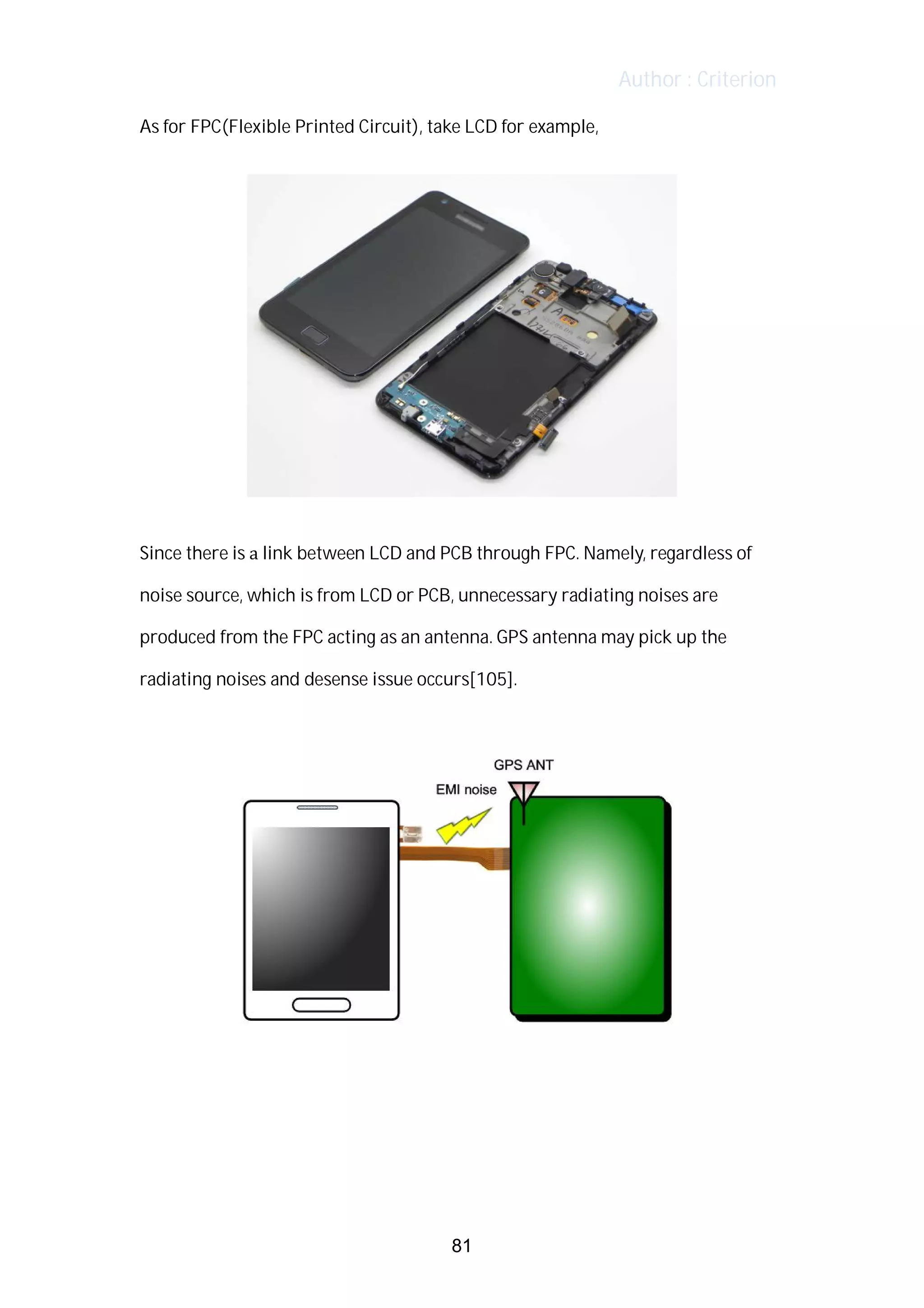 Author : Criterion
As	for	FPC(Flexible	Printed	Circuit),	take	LCD	for	example,	 	
Since	there	is	a	link	between	LCD	and	PCB	through	FPC.	Namely,	regardless	of	
noise	source,	which	is	from	LCD	or	PCB,	unnecessary	radiating	noises	are	
produced	from	the	FPC	acting	as	an	antenna.	GPS	antenna	may	pick	up	the	
radiating	noises	and	desense	issue	occurs[105].	
	
	
	
	
	
81
 