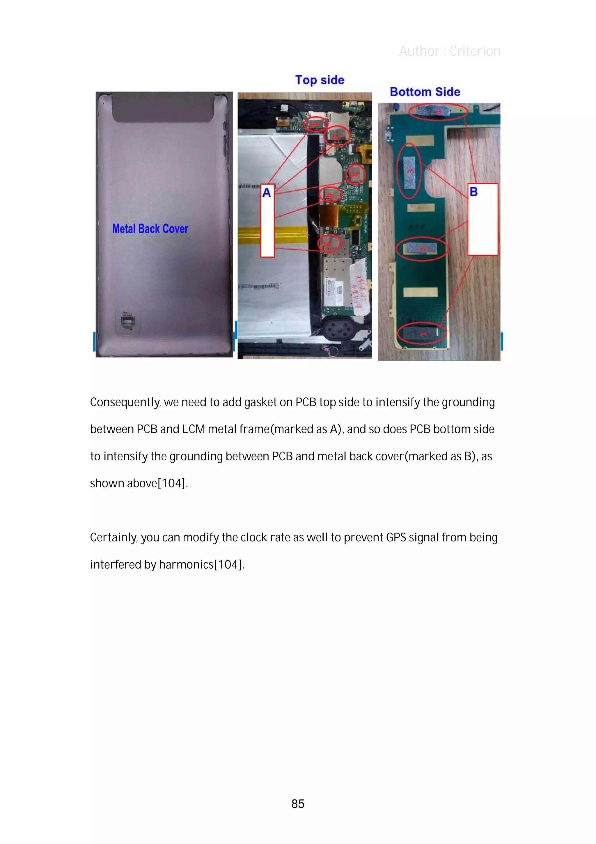 Author : Criterion
	
	
Consequently,	we	need	to	add	gasket	on	PCB	top	side	to	intensify	the	grounding	
between	PCB	and	LCM	metal	frame(marked	as	A),	and	so	does	PCB	bottom	side	
to	intensify	the	grounding	between	PCB	and	metal	back	cover(marked	as	B),	as	
shown	above[104].	 	
	
Certainly,	you	can	modify	the	clock	rate	as	well	to	prevent	GPS	signal	from	being	
interfered	by	harmonics[104].	
	
	
	
	
	
	
	
85
 