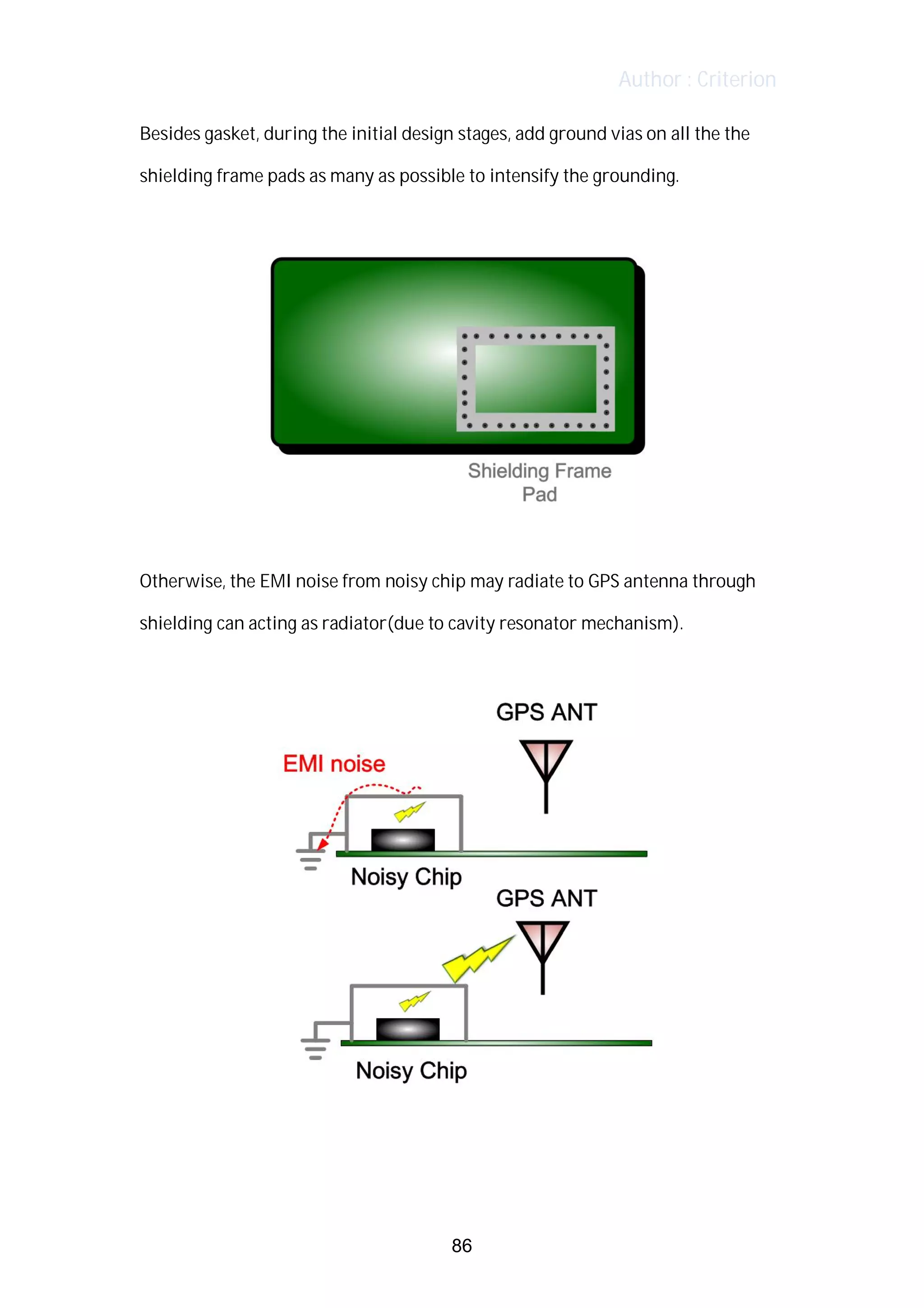 Author : Criterion
Besides	gasket,	during	the	initial	design	stages,	add	ground	vias	on	all	the	the	
shielding	frame	pads	as	many	as	possible	to	intensify	the	grounding.	
	
	
	
Otherwise,	the	EMI	noise	from	noisy	chip	may	radiate	to	GPS	antenna	through	
shielding	can	acting	as	radiator(due	to	cavity	resonator	mechanism).	
	
	
	
	
86
 