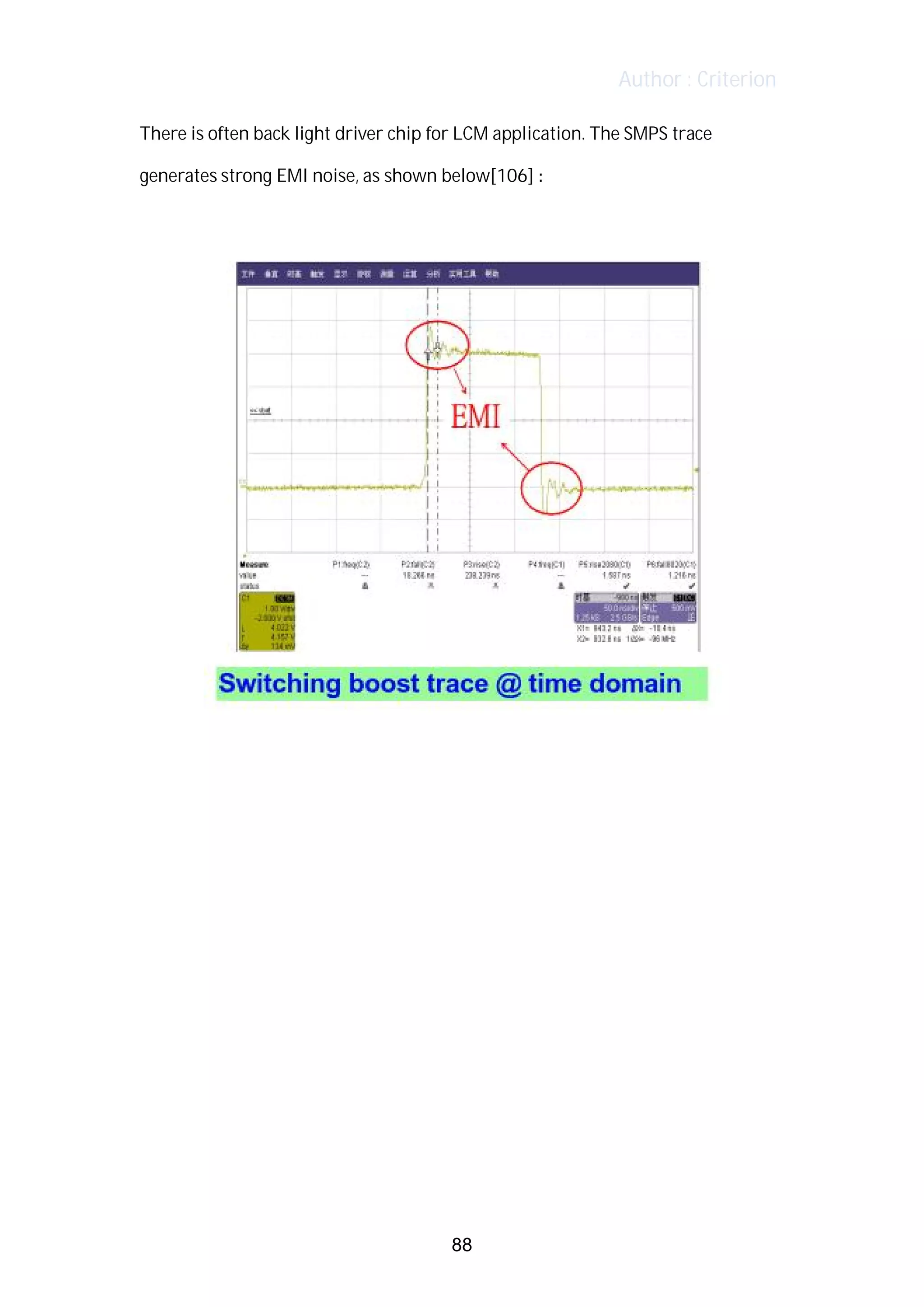 Author : Criterion
There	is	often	back	light	driver	chip	for	LCM	application.	The	SMPS	trace	
generates	strong	EMI	noise,	as	shown	below[106]	:	 	 	
	
	
	
	
	
	
	
	
	
	
	
	
	
88
 