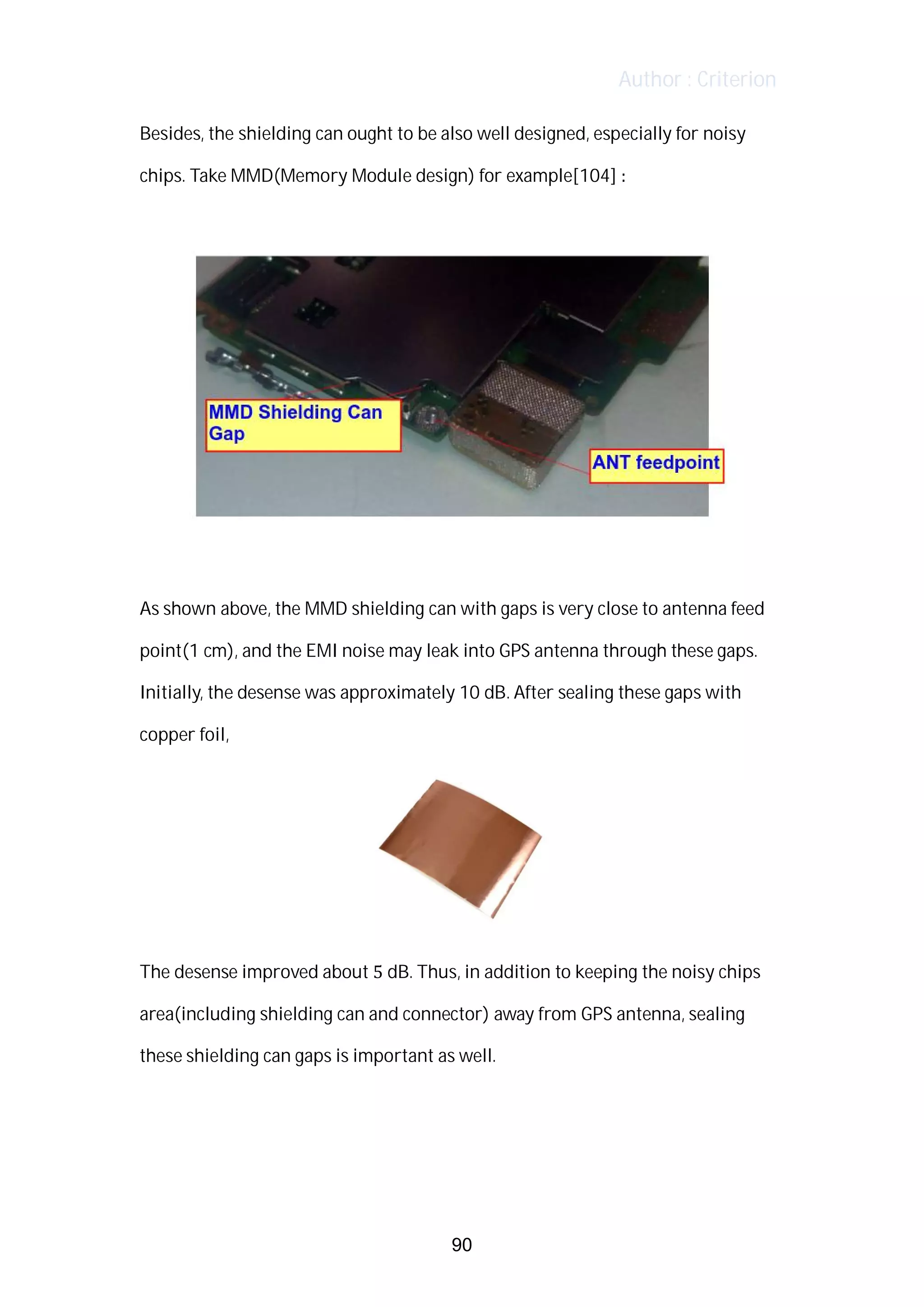 Author : Criterion
Besides,	the	shielding	can	ought	to	be	also	well	designed,	especially	for	noisy	
chips.	Take	MMD(Memory	Module	design)	for	example[104]	:	
	
	
	
As	shown	above,	the	MMD	shielding	can	with	gaps	is	very	close	to	antenna	feed	
point(1	cm),	and	the	EMI	noise	may	leak	into	GPS	antenna	through	these	gaps.	 	
Initially,	the	desense	was	approximately	10	dB.	After	sealing	these	gaps	with	
copper	foil,	 	
	
The	desense	improved	about	5	dB.	Thus,	in	addition	to	keeping	the	noisy	chips	
area(including	shielding	can	and	connector)	away	from	GPS	antenna,	sealing	
these	shielding	can	gaps	is	important	as	well.	 	 	
	
	
	
90
 