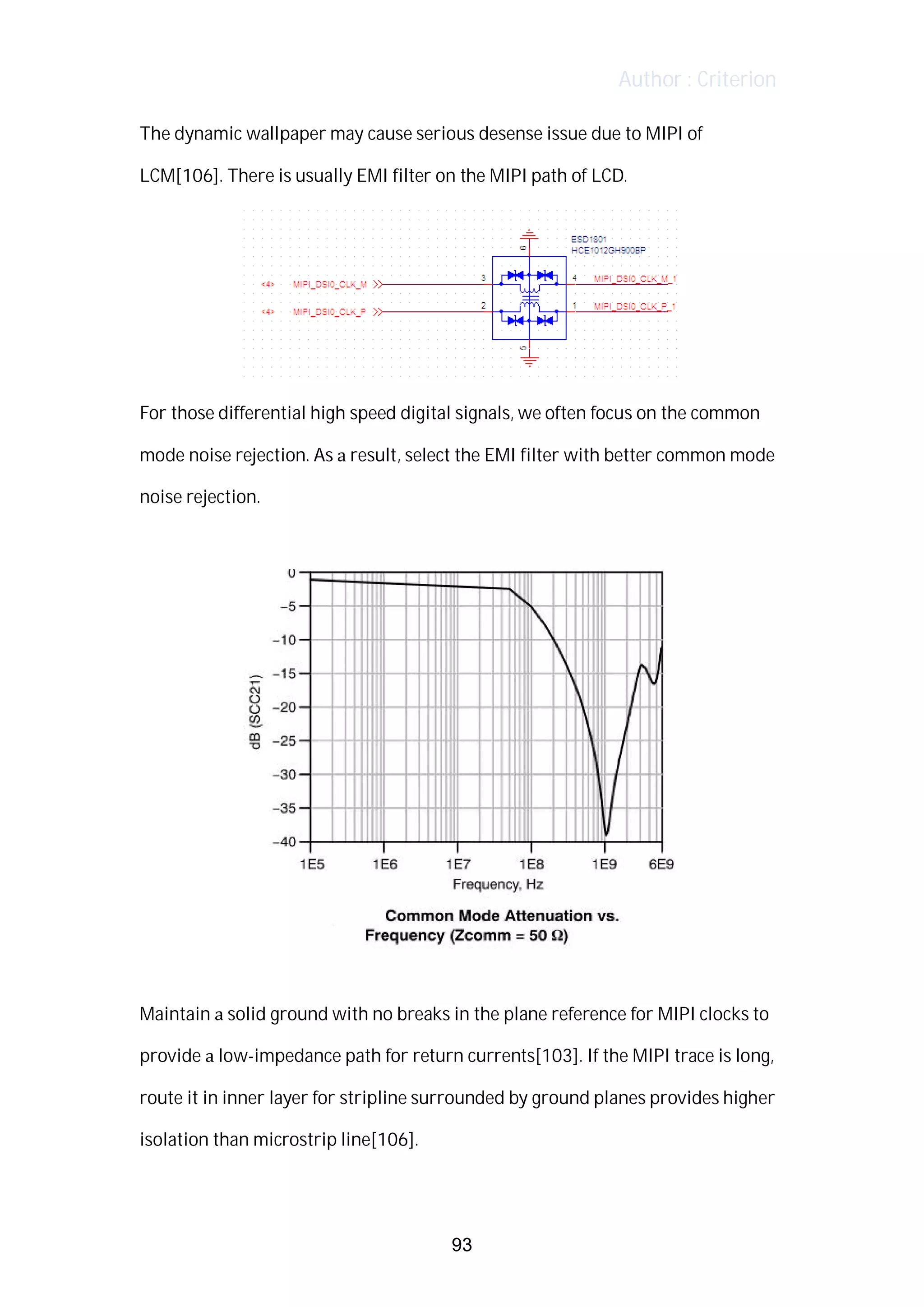 Author : Criterion
The	dynamic	wallpaper	may	cause	serious	desense	issue	due	to	MIPI	of	
LCM[106].	There	is	usually	EMI	filter	on	the	MIPI	path	of	LCD.	
	
For	those	differential	high	speed	digital	signals,	we	often	focus	on	the	common	
mode	noise	rejection.	As	a	result,	select	the	EMI	filter	with	better	common	mode	
noise	rejection.	
	
	
	
Maintain	a	solid	ground	with	no	breaks	in	the	plane	reference	for	MIPI	clocks	to	
provide	a	low-impedance	path	for	return	currents[103].	If	the	MIPI	trace	is	long,	
route	it	in	inner	layer	for	stripline	surrounded	by	ground	planes	provides	higher	
isolation	than	microstrip	line[106].	
	
93
 